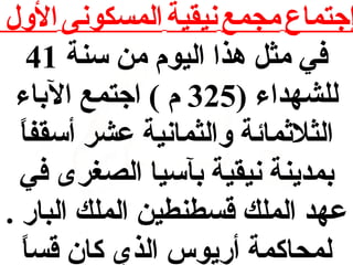 ‫إجتماع مجمع نيقية المسكونى الول‬
‫في مث ل هذا اليوم من سنة 14‬
‫للشهداء )523 م ( اجتمع الباء‬
‫ ً‬
‫الثلاثمائة والثمانية عشر أسقفا‬
‫بمدينة نيقية بآسيا الصغرى في‬
‫عهد الملك قسطنطين الملك البار .‬
‫ ً‬
‫لمحاكمة أريوس الذي كان قسا‬

 