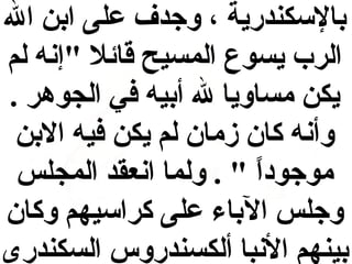 ‫بالسكندرية ، وجدف على ابن ال‬
‫الرب يسوع المسيح قائل "إنه لم‬
‫يكن مساويا ل أبيه في الجوهر .‬
‫وأنه كان زمان لم يكن فيه البن‬
‫موجودا " . ولما انعقد المجلس‬
‫ ً‬
‫وجلس الباء على كراسيهم وكان‬
‫بينهم النبا ألكسندروس السكندرى‬

 