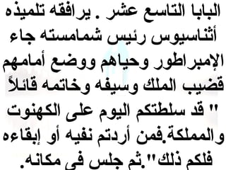 ‫البابا التاسع عشر . يرافقه تلميذه‬
‫أاثناسيوس رئيس شمامسته جاء‬
‫المبراطور وحياهم ووضع أمامهم‬
‫ ً‬
‫قضيب الملك وسيفه وخاتمه قائل‬
‫" قد سلطتكم اليوم على الكهنوت‬
‫والمملكة.فمن أردتم نفيه أو إبقاءه‬
‫فلكم ذلك".اثم جلس فى مكانه.‬

 