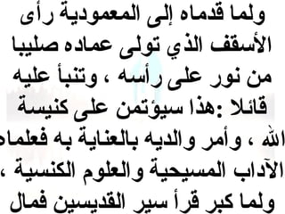 ‫ولما قدماه إلى المعمودية رأى‬
‫القسقف الذي تولى عماده صليبا‬
‫من نور على رأقسه ، وتنبأ عليه‬
‫قائل :هذا قسيؤتمن على كنيسة‬
‫ال ، وأمر والديه بالعناية به فعلماه‬
‫الداب المسيحية والعلوم الكنسية ،‬
‫ولما كبر قرأ قسير القديسين فمال‬

 