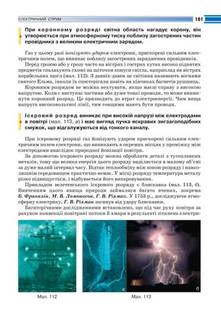 Fizika_Part2.qxp

30.07.2009

20:43

Page 101

101

ЕЛЕКТРИЧНИЙ СТРУМ

При к о р о н н о м у р о з р я д і світна область нагадує корону, він
утворюється при атмосферному тиску поблизу загострених частин
провідника з великим електричним зарядом.
Газ у цьому разі йонізують ударом електрони, прискорені сильним елек
тричним полем, що виникає поблизу загострених заряджених провідників.
Перед грозою або у грозу часто на вістрях і гострих кутах високо піднятих
предметів спалахують схожі на щіточки конуси світла, наприклад на вістрях
корабельних щогл (мал. 112). З давніх давен це світіння називають вогнями
святого Ельма, інколи їх спостерігали навіть на кінчиках багнетів рушниць.
Коронним розрядом не можна нехтувати, якщо маєш справу з високою
напругою. Коли є виступні частини або дуже тонкі проводи, то може виник
нути коронний розряд. Це призводить до втрат електроенергії. Чим вища
напруга високовольтної лінії, тим товщими мають бути проводи.
І с к р о в и й р о з р я д виникає при високій напрузі між електродами
в повітрі (мал. 113, а) і має вигляд пучка яскравих зигзагоподібних
смужок, що відгалужуються від тонкого каналу.
При іскровому розряді газ йонізують ударом прискорені сильним елек
тричним полем електрони, що виникають в окремих місцях у проміжку між
електродами внаслідок природної йонізації повітря.
За допомогою іскрового розряду можна обробляти деталі з тугоплавких
металів, тому що велика енергія цього розряду виділяється в малому об’ємі
за дуже малий інтервал часу. Відтак теплообміну між зоною розряду і навко
лишнім середовищем практично немає. У місці розряду температура металу
різко підвищується, і відбувається його випаровування.
Прикладом велетенського іскрового розряду є блискавка (мал. 113, б).
Вивченням цього явища природи займалися багато вчених, зокрема
Б. Франклін, М. В. Ломоносов, Г. В. Ріхман. У 1753 р., досліджуючи атмо
сферну електрику, Г. В. Ріхман загинув від удару блискавки.
Багаторічними дослідженнями встановлено, що під час руху повітря за
рахунок конвекції повітряні потоки й хмари в результаті зіткнень електри

б

а
Мал. 112

Мал. 113

 