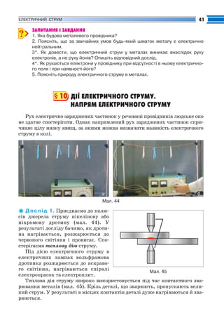 Fizika_Part2.qxp

30.07.2009

20:39

Page 41

41

ЕЛЕКТРИЧНИЙ СТРУМ

?

ЗАПИТАННЯ І ЗАВДАННЯ
1. Яка будова металевого провідника?
2. Поясніть, що за звичайних умов будь який шматок металу є електрично
нейтральним.
3*. Як довести, що електричний струм у металах виникає внаслідок руху
електронів, а не руху йонів? Опишіть відповідний дослід.
4*. Як рухаються електрони у провіднику при відсутності в ньому електрично
го поля і при наявності його?
5. Поясніть природу електричного струму в металах.

§ 10 ДІЇ ЕЛЕКТРИЧНОГО СТРУМУ.
НАПРЯМ ЕЛЕКТРИЧНОГО СТРУМУ
Рух електрично заряджених частинок у речовині провідників людське око
не здатне спостерігати. Однак напрямлений рух заряджених частинок спри
чиняє цілу низку явищ, за якими можна визначити наявність електричного
струму в колі.

а

б

Мал. 44

Д о с л і д 1. Приєднаємо до полю
сів джерела струму нікелінову або
ніхромову дротину (мал. 44). У
результаті досліду бачимо, як дроти
на нагрівається, розжарюється до
червоного світіння і провисає. Спо
стерігаємо теплову дію струму.
Під дією електричного струму в
електричних лампах вольфрамова
дротинка розжарюється до яскраво
го світіння, нагріваються спіралі
Мал. 45
електропрасок та електроплит.
Теплова дія струму широко використовується під час контактного зва
рювання металів (мал. 45). Крізь деталі, що зварюють, пропускають вели
кий струм. У результаті в місцях контактів деталі дуже нагріваються й зва
рюються.

 