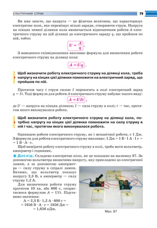 Fizika_Part2.qxp

30.07.2009

20:42

Page 79

79

ЕЛЕКТРИЧНИЙ СТРУМ

Ви вже знаєте, що напруга — це фізична величина, що характеризує
електричне поле, яке переміщує вільні заряди, створюючи струм. Напруга
на кінцях певної ділянки кола визначається відношенням роботи A елек
тричного струму на цій ділянці до електричного заряду q, що пройшов по
ній, тобто:

U=

A
.
q

З наведеного співвідношення випливає формула для визначення роботи
електричного струму на ділянці кола:

A = Uq .
Щоб визначити роботу електричного струму на ділянці кола, треба
напругу на кінцях цієї ділянки помножити на електричний заряд, що
пройшов по ній.
Протягом часу t струм силою I переносить в колі електричний заряд
q = It. Тоді формула для роботи A електричного струму набуває такого виду:

A = UIt ,
де U — напруга на кінцях ділянки; І — сила струму в колі; t — час, протя
гом якого виконувалася робота.
Щоб визначити роботу електричного струму на ділянці кола, по
трібно напругу на кінцях цієї ділянки помножити на силу струму в
ній і час, протягом якого виконувалася робота.
Одиницею роботи електричного струму, як і механічної роботи, є 1 Дж.
З формули для роботи електричного струму випливає: 1 Дж = 1 В · 1 А · 1 с =
= 1 В · А · с.
Щоб виміряти роботу електричного струму в колі, треба мати вольтметр,
амперметр і годинник.
Д о с л і д . Складемо електричне коло, як це показано на малюнку 87. За
допомогою вольтметра визначимо напругу, яку прикладено до електричної
лампи, а за допомогою ампермет
ра — силу струму в спіралі лампи.
Бачимо, що вольтметр показує
напругу 2,3 В, а амперметр — силу
струму 1,2 А.
Для визначення роботи струму
протягом 10 хв, або 600 с, скорис
таємося формулою А = UІt. Підста
вимо значення:
А = 2,3 В · 1,2 А · 600 с =
= 1656 В · А · с = 1656 Дж =
= 1,656 кДж.
Мал. 87

 