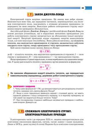 Fizika_Part2.qxp

30.07.2009

20:42

Page 83

83

ЕЛЕКТРИЧНИЙ СТРУМ

§ 21 ЗАКОН ДЖОУЛЯ ЛЕНЦА
Електричний струм нагріває провідник. Це явище вам добре відоме.
Пояснюється воно тим, що заряджені частинки, переміщуючись під впли
вом електричного поля, взаємодіють з атомами речовини провідника та
передають їм свою енергію. Внаслідок роботи електричного струму внут
рішня енергія провідника збільшується.
Англійський фізик Джеймс Джоуль і російський фізик Емілій Ленц на
основі дослідів установили, що в нерухомих металевих провідниках уся
робота електричного струму витрачається на збільшення їхньої внутріш
ньої енергії. Нагрітий провідник віддає отриману енергію навколишнім
тілам, але вже внаслідок теплообміну. Вони дійшли висновку, що кількість
теплоти, яка виділяється провідником зі струмом, визначається добутком
квадрата сили струму, опору провідника і часу проходження струму.
Цей закон отримав назву закону Джоуля Ленца:

Q = I2Rt ,
де Q — кількість теплоти, яка виділяється провідником зі струмом; І — сила
струму у провіднику; R — опір провідника; t — час проходження струму.
Якщо провідники з’єднані паралельно, то вони перебувають під однаковою напру
гою. У цьому разі кількість теплоти у провіднику зручно визначати за формулою

Q=

U2t
.
R

За законом збереження енергії кількість теплоти, що передається
навколишньому середовищу, дорівнює роботі електричного струму:

Q = A = I2Rt =

?

U2t
= UIt .
R

ЗАПИТАННЯ І ЗАВДАННЯ
1. Чому саме формула Q = I2Rt, що використовується для розрахунку кількості
теплоти, виражає суть закону Джоуля Ленца?
2*. Якщо в коло паралельно ввімкнути мідний і сталевий дроти, які мають
однакові довжини і площі поперечного перерізу, то в мідному провіднику за
той самий час виділиться більше теплоти. Чому?
3*. При послідовному з’єднанні найбільше нагрівається провідник з найбіль
шим опором. Доведіть це.

§ 22 СПОЖИВАЧІ ЕЛЕКТРИЧНОГО СТРУМУ.
ЕЛЕКТРОНАГРІВАЛЬНІ ПРИЛАДИ
З доісторичних часів і до середини XIX ст. людина використовувала для
освітлення смолоскипи (факели), свічки, гасові лампи і газові пальники.
Лише в 1878 р. деякі вулиці й площі Парижа було освітлено електричними

 