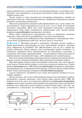 Fizika_Part2.qxp

30.07.2009

20:43

Page 99

99

ЕЛЕКТРИЧНИЙ СТРУМ

заряд переноситься в основному не негативними йонами, а вільними елек
тронами, хоча провідність за рахунок негативних йонів також може віді
гравати певну роль.
Таким чином, у газах поєднується електронна провідність, подібна до
провідності металів, з йонною провідністю, подібною до провідності водних
розчинів і розплавів електролітів.
Якщо ми припиняємо нагрівати або опромінювати газ, то він знову стає
діелектриком. Струм припиняється після того, як усі йони й електрони
досягнуть електродів. Крім того, при зближенні електрона і позитивно
зарядженого йона знову утворюється нейтральний атом. Такий процес
називають рекомбінацією заряджених частинок.
Якщо немає зовнішнього електричного поля, то заряджені частинки
зникають лише внаслідок рекомбінації, і газ стає діелектриком.
У газах розряд може відбуватися і без нагрівання та опромінення. Інко
ли він може підтримувати себе сам. За яких умов це можливо?
Д о с л і д 2. Візьмемо запаяну і наповнену повітрям скляну трубку з
двома металевими електродами, до яких прикладемо напругу, склавши
коло, зображене на малюнку 107. Вважатимемо, що на газ у трубці діє
якийсь йонізатор. Якщо напруга між електродами трубки невелика, то
позитивно заряджені йони переміщуються до негативного електрода, а
електрони і негативно заряджені йони — до позитивного. Внаслідок цього в
трубці виникає електричний струм, тобто відбувається газовий розряд.
Оскільки в міжелектродному просторі водночас відбувається процес реком
бінації, то не всі утворені електрони і йони досягають електродів трубки.
При збільшенні напруги між електродами помічаємо, що в колі зростає
сила струму. Потім настає момент, коли сила струму не змінюється. Струм
досягає насичення (мал. 108). Якщо дія йонізатора (нагрівання, опромінен
ня) припиняється, то припиняється й розряд, оскільки інших джерел йонів
немає. Тому такий розряд називають несамостійним розрядом.
А що ж станеться з розрядом у газі, якщо збільшувати напругу на елек
тродах трубки?
Дослід показує, що в газі зі збільшенням напруги на електродах трубки,
починаючи з деякого значення, сила струму знову зростає (мал. 109). Це
відбувається тому, що в газі додатково відбувається йонізація електронним
ударом в результаті зіткнень прискорених електричним полем електронів з
атомами газу. Внаслідок цього виникає значно більше йонів, ніж тих, що
утворюються в результаті дії йонізатора. Сила струму зростає в тисячі
I

I

0
Мал. 107

U
Мал. 108

0

U
Мал. 109

 