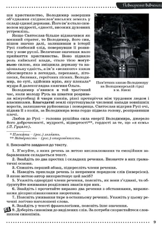 ТТо&тореИИЯ вивченого
ши християнство, Володимир завершив
об'єднання східнослов'янських земель у
складі є д и н о ї д е р ж а в и . Й о г о і м ' я с т а л о с и м волом м у д р о с т і , є д н о с т і , в и с о к и х д у х о в н и х
устремлінь.
Я к щ о С в я т о с л а в б і л ь ш е відзначився я к
воєнний стратег, то Володимир, його син,
п і ш о в значно далі, з а л и ш и в ш и в і с т о р і ї
Р у с і г л и б о к и й слід, п о в е р н у в ш и її розвит о к у нове р у с л о . Величезне значення мало
прийняття християнства. Воно підняло
роль к и ї в с ь к о ї влади, с т а л о т і є ю могутньою с и л о ю , я к а з м і ц н и л а д е р ж а в у та національну є д н і с т ь , а і м ' я « в е л и к о г о » к н я з я
о б е з с м е р т и л о в легендах, п е р е к а з а х , літописах, билинах, героїчних піснях. Володим и р , по с у т і , з д і й с н и в м р і ю , я к у плекала*
м у д р а й д а л е к о г л я д н а к н я г и н я Ольга.

1
1
в; *
U.
• л

~•-

ч

» ^
•MP
--"і 1
Эр і
• в
я! •
4 [Я

Я
*7

•

Пам'ятник князю Володимиру
на В о л о д и м и р с ь к і й гірці
в м. Києві

В о л о д и м и р з ' я в и в с я в т о й трагічний
час, к о л и м о л о д у Р у с ь на ш м а т к и розривали м і ж у с о б и ц і й ч в а р и к н я з і в , різкі п р о т и р і ч ч я м і ж т р у д о в и м л ю д о м і
в л а с н и к а м и . Благодатні землі с п у с т о ш у в а л и численні напади з о в н і ш н і х
ворогів, залишаючи руйновища і пожарища. Святослав відкрив Русі очі,
підняв її з к о л і н , за В о л о д и м и р а вона г о р д о підвела г о л о в у , р о з п р а в и в ш и
плечі.
Л ю б о в д о Р у с і - головна р у ш і й н а сила енергії В о л о д и м и р а , д ж е р е л о
й о г о д о б р о ч е с н о с т і , м у д р о с т і , в і д в е р т о с т і * * , г о р д о с т і за те, щ о « я є с м ь »
(Л.
Гуцало).
* Плекати — (рос.)
лелеять.
** Відвертість — (рос.)
откровенность.

II. Виконайте завдання до тексту.
1. З ' я с у й т е , з я к и х речень за м е т о ю в и с л о в л ю в а н н я та е м о ц і й н и м забарвленням с к л а д а є т ь с я т е к с т .
2. Знайдіть п о два п р о с т и х і с к л а д н и х речення. В и з н а ч т е в них граматичні основи.
3. С п и ш і т ь п е р ш и й абзац, п і д к р е с л і т ь члени речення.
4. Наведіть п р и к л а д и речень із н е п р я м и м п о р я д к о м слів ( і н в е р с і є ю ) .
З я к о ю м е т о ю а в т о р в и к о р и с т о в у є цей з а с і б ?
5. У к а ж і т ь о д н о р і д н і члени речення, п о я с н і т ь , я к вони з ' є д н а н і , та обґ р у н т у й т е в ж и в а н н я р о з д і л о в и х з н а к і в при н и х .
6. Знайдіть і п р о ч и т а й т е виразно два речення з о б с т а в и н а м и , в и р а ж е ними д і є п р и с л і в н и к о в и м и з в о р о т а м и .
7. П о я с н і т ь у ж и в а н н я т и р е в о с т а н н ь о м у реченні. У к а ж і т ь у ц ь о м у реченні л о г і ч н о н а г о л о ш е н і с л о в а .
8. Знайдіть у т е к с т і ф р а з е о л о г і з м и , п о я с н і т ь ї х н є значення.
З % 9. Д о б е р і т ь с и н о н і м и д о в и д і л е н и х с л і в . За п о т р е б и с к о р и с т а й т е с я с л о в ником синонімів.

9

 