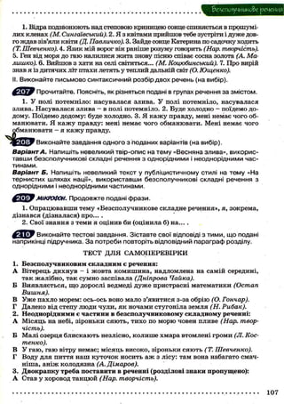 1. Відра подзвонюють над степовою криницею сонце спиняється в прошумілих кленах (М. Сингаівський). 2. Я з квітами прийшов тебе зустріти і д у ж е довго ждав зів'яли квіти (Д. Павличко). 3. Зайде сонце Катерина по садочку ходить
(Т. Шевченко). 4. Язик мій ворог він раніше розуму говорить (Нар. творчість).
5. Ген від моря до гаю налилися жита знову пісню співає сосна золота (А. Малишко). 6. Вийшов з хати на селі світиться... (М. Коцюбинський). 7. Про вирій
знав я із дитячих літ птахи летять у теплий дальній світ (О. Ющенко);
II. Виконайте письмово синтаксичний розбір двох речень (на вибір).
Я У Прочитайте. Поясніть, як різняться подані в групах речення за змістом.
1. У полі потемніло: насувалася злива. У полі потемніло, насувалася
злива. Насувалася злива — в полі потемніло. 2. Буде холодно — поїдемо додому. Поїдемо додому: буде холодно. 3. Я к а ж у правду, мені немає ч о г о обманювати. Я к а ж у правду: мені немає чого обманювати. Мені немає чого
Виконайте завдання одного з поданих варіантів (на вибір).

Варіант А. Напишіть невеликий твір-опис на тему «Весняна злива», використавши безсполучникові складні речення з однорідними і неоднорідними частинами.
Варіант Б. Напишіть невеликий текст у публіцистичному стилі на тему «На
тернистих шляхах нації», використавши безсполучникові складні речення з
однорідними і неоднорідними частинами.
FIT^FМІКРОФОН.

Продовжте подані фрази.

1. О п р а ц ю в а в ш и тему «Безсполучникове складне речення», я, зокрема,
дізнався (дізналася) про... .
2. Свої знання з теми я оцінив би (оцінила б) на... .
f ^ ^ y Виконайте тестові завдання. Зіставте свої відповіді з тими, що подані
наприкінці підручника. З а потреби повторіть відповідний параграф розділу.
ТЕСТ Д Л Я САМОПЕРЕВІРКИ
1. Б е з с п о л у ч н и к о в и м с к л а д н и м є речення:
А Вітерець д и х н у в - і жовта к о м и ш и н а , надломлена на самій середині,
т а к жалібно, так с у м н о заспівала (Дніпрова Чайка).
Б Виявляється, щ о дорослі ведмеді д у ж е пристрасні математики (Остап
Вишня).
В У ж е п а х л о морем: ось-ось воно мало з'явитися з-за о б р і ю (О. Гончар).
Г Далеко від степу люди ч у л и , я к ночами с т у г о н і л а земля (Н. Рибак).
2. Н е о д н о р і д н и м и є ч а с т и н и в б е з с п о л у ч н и к о в о м у с к л а д н о м у реченні:
А М і с я ц ь на небі, зіроньки с я ю т ь , т и х о по м о р ю човен пливе (Нар. творчість).
Б Малі озерця б л и с к а ю т ь незлісно, к о л и ш е хмара втомлені громи (Л. Костенко).
В У г а ю , г а ю вітру немає; м і с я ц ь високо, зіроньки с я ю т ь (Т. Шевченко).
Г Воду для пиття н а ш к у т о ч о к н о с и т ь а ж з лісу: там вона набагато смачніша, а н і ж колодязна (А. Дімаров).
3. Д в о к р а п к у т р е б а п о с т а в и т и в реченні (розділові знаки пропущено):
А Став у хоровод т а н ц ю й (Нар. творчість).

 