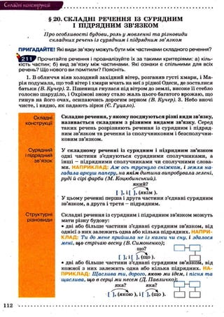 Складні конструкції

§ 20. СКЛАДНІ РЕЧЕННЯ ІЗ СУРЯДНИМ
І ПІДРЯДНИМ ЗВ'ЯЗКОМ
Про особливості будови, роль у мовленні та різновиди
складних речень із сурядним і підрядним зв'язком
ПРИГАДАЙТЕ! Які види зв'язку можуть бути між частинами складного речення?
Прочитайте речення і проаналізуйте їх за такими критеріями: а) кількість частин; б) вид зв'язку між частинами. Які ознаки є спільними для всіх
речень? Що нового ви помітили? Поясніть.
1. В о б л и ч ч я віяв холодний західний вітер, розганяв густі х м а р и , і Марія подумала, щ о той вітер і хмари мчать на неї з рідної Одеси, де зосталися
батьки (В. Кучер). 2. П ш е н и ц я гнулася під вітром до землі, високе її стебло
голосно шаруділо, і Охрімові знову стало ж а л ь ц ь о г о багатого в р о ж а ю , щ о
г и н у в на його о ч а х , о с и п а ю ч и с ь дорогим зерном (В. Кучер). 3. Небо вночі
чисте, і видно, я к падають зірки (Є. Гуцало).
Складні
конструкції

Складне речення, у я к о м у п о є д н у ю т ь с я різні в и д и зв'язку,
н а з и в а є т ь с я с к л а д н и м з різними в и д а м и зв'язку. Серед
т а к и х речень розрізняють речення із с у р я д н и м і підрядним зв'язком та речення із с п о л у ч н и к о в и м і безсполучниковим зв'язком.

Сурядний
і підрядний
зв'язок

У с к л а д н о м у реченні із с у р я д н и м і п і д р я д н и м з в ' я з к о м
одні частини з ' є д н у ю т ь с я с у р я д н и м и с п о л у ч н и к а м и , а
інші - підрядними с п о л у ч н и к а м и чи с п о л у ч н и м и словами. Н А П Р И К Л А Д : Аж ось труснуло сніжком, і земля нагадала аркуш паперу, на якім дитина випробувала зелені,
руді й сірі фарби (М. Коцюбинський).
який?
[ ], і [ ], (якім ).
У ц ь о м у реченні перша і друга частини з'єднані с у р я д н и м
зв'язком, а друга і третя — підрядним.

Структурні
різновиди

Складні речення із сурядним і підрядним зв'язком м о ж у т ь
мати різну будову:
• дві або більше частини з'єднані с у р я д н и м зв'язком, від
однієї з них з а л е ж и т ь одна або кілька підрядних. НАПРИК Л А Д : Ти до мене прийшла не із казки чи сну, і здалося
мені, що стрічаю весну (В. Симоненко);
що?

ПНІ"

[ ] , і [ ], ( щ о ) .
П
• дві або більше частини з'єднані с у р я д н и м зв'язком, від
к о ж н о ї з них залежить одна або к і л ь к а підрядних.
П Р И К Л А Д Щаслива ти, дорого, якою ми ідем, і пісня та
щаслива, що в серці ми несем (Д. Павличко);
яка?
яка?
LZJH . І
[ ],• ( я к о ю ), і [ ], ( щ о ) .
112

] С

 