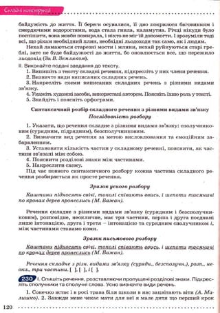 Складні конструкції
байдужість д о ж и т т я . Її береги осувалися, її дно покрилося баговинням і
смердючими водоростями, вода стала гнила, каламутна. Річці нікуди було
поспішати, вона мовби помирала, і ніхто не міг їй допомогти. І зрозуміли тоді
всі, щ о рікам необхідний плин, необхідні льодоходи так само, я к і л ю д я м .
Н е х а й л а м а ю т ь с я старезні м о с т и і м л и н и , н е х а й р у й н у ю т ь с я старі греблі, зате не буде б а й д у ж о с т і д о ж и т т я , бо о н о в л ю є т ь с я все, щ о п е р е ж и л о
л ь о д о х і д (За В. Земляком).
II. Виконайте подані завдання до тексту.
1. Випишіть з тексту складні речення, підкресліть у н и х члени речення.
2. Визначте в и д и в и п и с а н и х с к л а д н и х речень.
3. Н а к р е с л і т ь с х е м и в и п и с а н и х с к л а д н и х речень з р і з н и м и в и д а м и
зв'язку.
4. Укажіть художні засоби, використані автором. Поясніть їхню роль у тексті.
5. Знайдіть і п о я с н і т ь о р ф о г р а м и .
Синтаксичний розбір складного речення з різними видами зв'язку
Послідовність

розбору

1. Указати, щ о речення с к л а д н е з різними в и д а м и зв'язку: с п о л у ч н и к о в и м ( с у р я д н и м , підрядним), б е з с п о л у ч н и к о в и м .
2. В и з н а ч и т и вид речення за м е т о ю в и с л о в л ю в а н н я та е м о ц і й н и м забарвленням.
3. Установити к і л ь к і с т ь ч а с т и н у с к л а д н о м у реченні, п о я с н и т и , я к част и н и зв'язані м і ж с о б о ю .
4. П о я с н и т и розділові з н а к и м і ж ч а с т и н а м и .
5. Н а к р е с л и т и с х е м у .
П і д час п о в н о г о с и н т а к с и ч н о г о р о з б о р у к о ж н а ч а с т и н а с к л а д н о г о реч е н н я р о з б и р а є т ь с я я к п р о с т е речення.
Зразок усного

розбору

Каштани підносять свічі, тополі співають ввись, і шепоти таємничі
по кронах дерев пронеслись (М. Бажан).
Речення с к л а д н е з р і з н и м и в и д а м и зв'язку ( с у р я д н и м і б е з с п о л у ч н и ковим), розповідне, н е о к л и ч н е , має три ч а с т и н и , перша і д р у г а поєднані
л и ш е і н т о н а ц і є ю , д р у г а і т р е т я - і н т о н а ц і є ю та с у р я д н и м с п о л у ч н и к о м і,
м і ж частинами ставимо коми.
Зразок письмового

розбору

Каштани підносять сеічі, тополі співають в&цсіг, і шепоти ПШ^^ІШНІ
по кронах <2gggg пронеслись (М. Бажан).
Речення складне з різн. видами зв'язку (сурядн., безсполучн.), розп., неокл., три частини. [ ] , [ ] , і [ ].
^ р У І. Спишіть речення, розставляючи пропущені розділові знаки. Підкресліть сполучники та сполучні слова. Усно визначте види речень.
1. Сонечко встає і в р о с і трава біля ш к о л и в нас з а ц в і т а ю т ь віти (А. Малишко). 2. З а в ж д и мене чекає мати для неї я мале д и т я щ о п е р ш и й к р о к
120

 