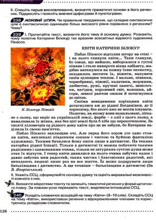 / М і С К П ILllScl піскі піу
П /.
II. Спишіть перше висловлювання, визначте граматичні основи в його реченнях. Підкресліть і поясніть вивчені орфограми й пунктограми.

f'lcUW МОЗКОВИЙ ШТУРМ. Чи правильне твердження, що складне синтаксичн
ціле є синтаксичною одиницею більш високого рівня порівняно з реченням?
Чому?
^ ц ф у І. Прочитайте текст, визначте його тему й основну думку. Розкажіть,
чому полотна Катерини Білокур так вразили всесвітньо відомого художника
Пікассо.
КВІТИ К А Т Е Р И Н И БІЛОКУР
П а б л о П і к а с с о в і д т у л и в ш т о р у на с т і н і і на н ь о г о г л я н у л и к в і т и . . . Т а к и г л я н у л и ,
бо сонце, щ о вийшло, виборсалося з густої
піняви і стало навпроти вікна кабінету, ж а д і б н о н а т к н у л о с я на к о ж н у ї х н ю п е л ю с т к у ,
заходилось пестити їх, ніжити, напувати
своїм ц і л ю щ и м теплом. І мальви, півники,
чорнобривці, півонії, калачики, ж о р ж и н и ,
л ю б и с т о к , р у ж і , кручені паничі, невісточк и , н а г і д к и , к о р о л е в и й світ, в о л о ш к и , айстри, левкої раптом о ж и л и й потягнулися
д о світла.
Своїми невидимими корінцями квіти
дотягнулися а ж до рідної Богданівни, до її
ч о р н о з е м у , без я к о г о в ж е не могли, і с н у в а т и .
К. Білокур. Півонії
П о л о т н о , на я к о м у в о н и н а м а л ь о в а н і , з і т к а не з л ь о н у , щ о в и р і с н а у к р а ї н с ь к і й з е м л і , ф а р б и - з о л і ї з ц ь о г о л ь о н у , а
н а м а л ю в а л а ї х ж і н к а , я к а без ц і є ї з е м л і була б х і б а щ о п е р е к о т и п о л е м . За
т и с я ч і к і л о м е т р і в од р і д н о г о д о м у к в і т и п р о це не з а б у л и , б о К а т е р и н а наділила їх своєю пам'яттю.
Пабло П і к а с с о з а п л ю щ и в очі. А л е перед його з о р о м у с е одно стояли квіти, виплекані південним с о н ц е м і ч и с т о ю та б у й н о ю ф а н т а з і є ю
художниці. Такими бачилися йому квіти лише в дитинстві. На теплих
пагорбах рідної Іспанії. Тільки в дитинстві їх м о ж н а побачити т а к и м и
радісними і з д и в о в а н и м и о ч и м а , т і л ь к и не затуркана с у є т о ю д у ш а м о ж е
о т а к ї х в і д ч у т и . І тепер к в і т и д и в и л и с я на н ь о г о о ч и м а з а б у т и х к а з о к і
давно забутих ним радостей, таких чистих і благовісних радостей, які
в и п а д а ю т ь л ю д и н і л и ш е раз на все ж и т т я . ї х м о ж е подарувати л и ш е
б а т ь к і в щ и н а і д и т и н с т в о . А щ е т о ч н і ш е - б а т ь к і в щ и н а в д и т и н с т в і (За
В.
Яворівським).
II. Укажіть ССЦ, сформулюйте основну думку та оцініть виражальні можливості кожного з них.
^ P l l l . Визначте мікротеми тексту та запишіть тематичні речення у формі цитатного плану. З а планом усно перекажіть текст, виділяючи інтонацією С С Ц .
j и _
Укладіть словничок асоціацій на тему «Квіти» (8-10слів). С к л а д і т ь С С Ц
на тему «Квіти», використавши речення з відокремленими членами та користуючись укладеним словничком.
128

 