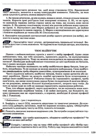Лі'нтФістика т е к с т у
і. Переставте речення так, щоб вони становили ССЦ. Відновлений
текст запишіть, визначте в ньому композиційні елементи. Поясніть, за яких
умов сукупність речень можна вважати ССЦ.
1. За т и х о ю р і ч е ч к о ю , де він к о л и с ь л е ж а в в о к о п і , с т о я л о к і л ь к а т я ж к и х
т а н к і в . К о р о с т а і р ж і р о з ' ї д а л а ї х н і п о к о р ч е н і о с т а н к и . 2 . Н і , т о не к р о в ,
т о з а п і з н і л а ч е р в о н а к в і т к а г о р о х у ц в і л а на т о м у , щ о к о л и с ь в о н о несло
с м е р т ь . 3. Н а о д н о м у с к а л і ч е н о м у к о л е с і він р а п т о м п о б а ч и в ж и в у к р а п л и ну к р о в і . 4. Н а с т у п н о г о д н я М а р к о д о б р а в с я д о т і є ї м і с ц е в о с т і , де м а й ж е
г о л і р у ч з ч е п и в с я із с а м о ю с м е р т ю . 5. М а р к о з н е с п о д і в а н к и а ж з д р и г н у в с я
і б л и ж ч е п і д і й ш о в д о т а н к а (За М. Стельмахом).
II. Виконайте письмовий синтаксичний розбір одного речення (на вибір), визначте в ньому частини мови.
І. Прочитайте текст уголос, дотримуючись правильної інтонації. Визначте його тип і стиль мовлення. Чи поділяєте ви позицію автора, висловлену
в тексті?
ТВОЄ М А Й Б У Т Н Є
О д н и м з н а й в а ж л и в і ш и х к р о к і в у ж и т т і є вибір професії. А д ж е л и ш е
з а й м а ю ч и с ь т и м , що тебе ц і к а в и т ь , п р и н о с и т ь р а д і с т ь , т и в і д ч у в а т и м е ш
ж и т т є в у п о в н о ц і н н і с т ь . Т о м у не м о ж н а п о к л а д а т и с я на в и п а д к о в і с т ь , к в а питися*. Необхідне найсерйозніше ставлення до цієї проблеми я к батьків,
так і самих молодих людей.
Набагато частіше в п л и в а ю т ь на вибір м а й б у т н ь о г о фаху батьки, ї х н я р о бота, вподобання. Та не з а в ж д и це м о ж н а вважати н а й к р а щ и м . С в о ю майбутн ю спеціальність треба обирати самостійно, цілеспрямовано й не поспіхом.
Ч а с т о п і д л і т к і в в а б л я т ь м а й б у т н і титули, б л и с к с ц е н и а р т и с т і в або вел и к і з а р о б і т к и . П р о т е ч и м о ж у т ь подібні а р г у м е н т и б у т и о с т а т о ч н и м и у
виборі с в о г о м а й б у т н ь о г о ? Р о б л я ч и с т а в к у на « г р о ш о в и т і » п р о ф е с і ї , т р е б а
пам'ятати, щ о вище оплачувана праця буває с к л а д н і ш о ю й в а ж ч о ю фізично ч и р о з у м о в о , в и м а г а є б і л ь ш о ї в і д п о в і д а л ь н о с т і , затрати ч а с у т о щ о . Д о
т о г о ж г р о ш і с а м і п о с о б і не з а в ж д и г а р а н т у ю т ь з а д о в о л е н н я р о б о т о ю .
Т и м , х т о о б и р а є п р о ф е с і ї , в а р т о з а д у м а т и с я , ч и не о ц і н ю ю т ь в о н и ж и т т є в і п е р с п е к т и в и п о д і б н и м ч и н о м . І не з а й в е н а г а д а т и , щ о б і л ь ш і с т ь наш и х г р о м а д я н має не « п р е с т и ж н і » , а к о р и с н і , н е о б х і д н і й ц і к а в і п р о ф е с і ї
(За І. Томаном).
* Квапитися - (рос.) торопиться.
II. Знайдіть у тексті ССЦ, визначте мікротеми та тематичні речення. До кожного С С Ц доберіть заголовок, який би виражав основну думку. Обґрунтуйте
доцільність розподілу тексту на ССЦ, поясніть інтонацію.
І&ІІІ. Поясніть лексичне значення виділених слів. З а потреби скористайтеся тлумачним словником.

МІКРОФОН. Щ о треба враховувати, обираючи майбутню професію? Чи
зробили ви вже свій вибір?
.. _
Ц W Складіть і запишіть твір на тему «Мій вибір професії» або «Вибір професії», доцільно поділяючи його на ССЦ. Роботу над твором виконайте в такій
129

 