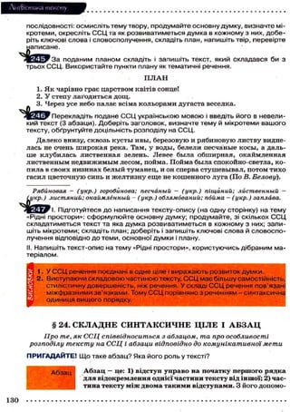 Лі'нтФістика тексту
послідовності: осмисліть тему твору, продумайте основну думку, визначте мікротеми, окресліть С С Ц та як розвиватиметься думка в кожному з них, доберіть ключові слова і словосполучення, складіть план, напишіть твір, перевірте
написане.
J r e c k w r t a поданим планом складіть і запишіть текст, який складався би з
трьох ССЦ. Використайте пункти плану як тематичні речення.
ПЛАН
1. Як чарівно грає царством квітів сонце!
2. У степу лагодиться дощ.
3. Через усе небо палає всіма кольорами дугаста веселка.
Перекладіть подане С С Ц українською мовою і введіть його в невеликий текст (3 абзаци). Доберіть заголовок, визначте тему й мікротеми вашого
тексту, обґрунтуйте доцільність розподілу на ССЦ.
Далеко внизу, сквозь кусты ивы, березовую и рябиновую листву виднелась не очень широкая река. Там, у воды, белели песчаные косы, а дальше клубилась лиственная зелень. Левее была обширная, окаймленная
лиственным недвижимым лесом, пойма. Пойма была спокойно-светла, копила в своих низинах белый туманец, и он сперва стушевывал, потом тихо
гасил цветочную синь и желтизну еще не кошенного луга (По В. Белову).
Рябиновая - (укр.) горобинова; песчаный — (укр.) тщаний; лиственный —
Смкр.) листяний; окаймлённый - (укр.) облямований; пойма - (укр.) заплава.
І Підготуйтеся до написання тексту-опису (на одну сторінку) на тему
«Рідні простори»: сформулюйте основну думку; продумайте, зі скількох С С Ц
складатиметься текст та яка думка розвиватиметься в кожному з них; запишіть мікротеми; складіть план; доберіть і запишіть ключові слова й словосполучення відповідно до теми, основної думки і плану.
II. Напишіть текст-опис на тему «Рідні простори», користуючись дібраним матеріалом.
1. У С С Ц речення поєднані в одне ціле і виражають розвиток думки.
2. Виступаючи складовою частиною тексту, С С Ц має більшу самостійність,
Т ь,
стилістичну довершеність, ніж речення. У складі С С Ц речення пов'язан
ані
міжфразними зв'язками. Тому С С Ц порівняно з реченням - синтаксичодиниця вищого порядку.

§ 24. С К Л А Д Н Е С И Н Т А К С И Ч Н Е ЦІЛЕ І А Б З А Ц
Про те, як ССЦ співвідноситься з абзацом, та про особливості
розподілу тексту на ССЦ і абзаци відповідно до комунікативної мети
П Р И Г А Д А Й Т Е ! Що таке а б з а ц ? Яка його роль у тексті?
Абзац

130

Абзац — це: 1) відступ управо на початку першого рядка
для відокремлення однієї частини тексту від іншої; 2) частина тексту між двома такими відступами. З його допомо-

 