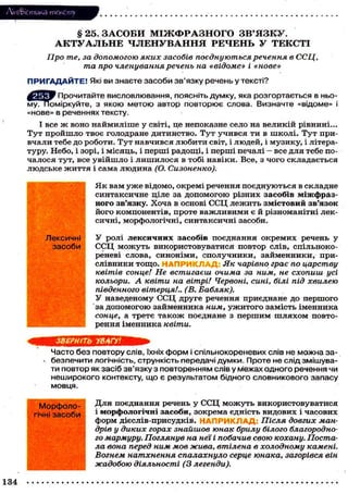 Лі'нтФістика тексту

§ 25. ЗАСОБИ М І Ж Ф Р А З Н О Г О З В ' Я З К У .
А К Т У А Л Ь Н Е Ч Л Е Н У В А Н Н Я РЕЧЕНЬ У ТЕКСТІ
Про те, за допомогою яких засобів поєднуються речення в ССЦ,
та про членування речень на «відоме» і «нове»
П Р И Г А Д А Й Т Е ! Які ви знаєте засоби зв'язку речень у тексті?
^ Е Д Прочитайте висловлювання, поясніть думку, яка розгортається в ньому. Поміркуйте, з якою метою автор повторює слова. Визначте «відоме» і
«нове» в реченнях тексту.
І все ж воно наймиліше у світі, це непоказне село на великій рівнині...
Тут пройшло твоє голодране дитинство. Тут учився ти в школі. Тут привчали тебе до роботи. Тут навчився любити світ, і людей, і музику, і літературу. Небо, і зорі, і місяць, і перші радощі, і перші печалі - все для тебе почалося тут, все увійшло і лишилося в тобі навіки. Все, з чого складається
людське життя і сама людина (О. Сизоненко).
Як вам уже відомо, окремі речення поєднуються в складне
синтаксичне ціле за допомогою різних засобів міжфразного зв'язку. Хоча в основі ССЦ лежить змістовий зв'язок
його компонентів, проте важливими є й різноманітні лексичні, морфологічні, синтаксичні засоби.
Лексичні
засоби

w-

У ролі лексичних засобів поєднання окремих речень у
ССЦ можуть використовуватися повтор слів, сцільнокореневі слова, синоніми, сполучники, займенники, прислівники тощо. Н А П Р И К Л А Д : Як чарівно грає по царству
квітів сонце! Не встигаєш очима за ним, не схопиш усі
кольори. А квіти на вітрі/ Червоні, сині, білі під хвилею
південного вітерця!.. (В. Бабляк).
У наведеному ССЦ друге речення приєднане до першого
за допомогою займенника ним, ужитого замість іменника
сонце, а третє також поєднане з першим шляхом повторення іменника квіти.

ЗВЕРНІТЬ УВАГУ!
Часто без повтору слів, їхніх форм і спільнокореневих слів не можна заn безпечити логічність, стрункість передачі думки. Проте не слід змішувати повтор як засіб зв'язку з повторенням слів у межах одного речення чи
неширокого контексту, що є результатом бідного словникового запасу
мовця.
Морфологічні засоби

134

Для поєднання речень у ССЦ можуть використовуватися
і морфологічні засоби, зокрема єдність видових і часових
форм дієслів-присудків. НАПРИКЛАД: Після довгих мандрів у диких горах знайшов юнак брилу білого благородного мармуру. Поглянув на неї і побачив свою кохану. Постала вона перед ним мов жива, втілена в холодному камені.
Вогнем натхнення спалахнуло серце юнака, загорівся він
жадобою діяльності (3 легенди).

 