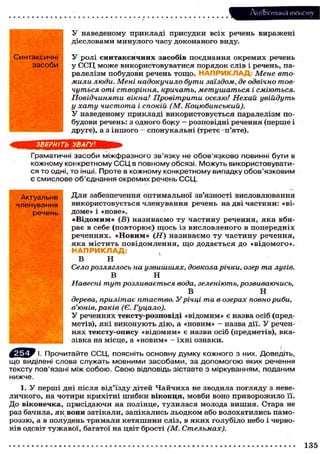 Лі'нтФістика тексту
У наведеному п р и к л а д і п р и с у д к и в с і х речень в и р а ж е н і
д і є с л о в а м и м и н у л о г о ч а с у д о к о н а н о г о виду.
Синтаксичні
засоби

ЗВЕРНІТЬ

У р о л і с и н т а к с и ч н и х з а с о б і в п о є д н а н н я о к р е м и х речень
у ССЦ м о ж е в и к о р и с т о в у в а т и с я п о р я д о к с л і в і речень, паралелізм п о б у д о в и речень т о щ о . НАПРИКЛАД Мене втомили люди. Мені надокучило бути заїздом, де одвічно товчуться оті створіння, кричать, метушаться і сміються.
Повідчиняти вікна! Провітрити оселю! Нехай увійдуть
у хату чистота і спокій (М. Коцюбинський).
У н а в е д е н о м у п р и к л а д і в и к о р и с т о в у є т ь с я паралелізм побудови речень: з о д н о г о б о к у — р о з п о в і д н і р е ч е н н я (перше і
друге), а з і н ш о г о — с п о н у к а л ь н і (третє—п'яте).

УВАГУ!

Граматичні засоби міжфразного зв'язку не обов'язково повинні бути в
кожному конкретному С С Ц в повному обсязі. Можуть використовуватис я то одні, то інші. Проте в кожному конкретному випадку обов'язковим
є смислове об'єднання окремих речень ССЦ.
Актуальне
членування
речень

Д л я забезпечення о п т и м а л ь н о ї зв'язності в и с л о в л ю в а н н я
в и к о р и с т о в у є т ь с я ч л е н у в а н н я речень на д в і ч а с т и н и : «від о м е » і «нове».
« В і д о м и м » (В) називаємо т у ч а с т и н у речення, я к а вбир а є в с е б е ( п о в т о р ю є ) щ о с ь із в и с л о в л е н о г о в п о п е р е д н і х
реченнях. «Новим» (Н) називаємо ту частину речення,
яка містить повідомлення, щ о додається до «відомого».
НАПРИКЛАД:
у
В
н
Село розляглось на узвишшях, довкола річки, озер та лугів.
В
Н
Навесні тут розливається вода, зеленіють, розвиваючись,
В
Н
дерева, прилітає птаство. У річці та в озерах повно риби,
в'юнів, раків (Є. Гуцало).
У р е ч е н н я х т е к с т у - р о з п о в і д і « в і д о м и м » є назва о с і б (предметів), я к і в и к о н у ю т ь д і ю , а « н о в и м » - назва дії. У реченн я х т е к с т у - о п и с у « в і д о м и м » є назви о с і б (предметів), вказівка на місце, а « н о в и м » - ї х н і о з н а к и .

І. Прочитайте ССЦ, поясніть основну думку кожного з них. Доведіть,
що виділені слова служать мовними засобами, за допомогою яких речення
тексту пов'язані між собою. Свою відповідь зіставте з міркуванням, поданим
нижче.
1. У п е р ш і дні після в і д ' ї з д у дітей Ч а й ч и х а не зводила п о г л я д у з невел и ч к о г о , на ч о т и р и к р и х і т н і ш и б к и в і к о н ц я , м о в б и в о н о п р и в о р о ж и л о її.
Д о в і к о н е ч к а , п р и с і д а ю ч и на полінце, т у л и л а с я молода в и ш н я . Стара не
раз бачила, я к в о н и з а т і к а л и , з а п і к а л и с ь л ь о д к о м або в о л о х а т и л и с ь п а м о р о з з ю , а в полудень т р и м а л и к е т я ш и н и с л і з , в я к и х г о л у б і л о небо і ч е р в о н і в одсвіт т у ж а в о ї , багатої на цвіт б р о с т і (М. Стельмах).

135

 
