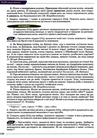 Лі'нтФістика тексту
2. П і з н о я повертався д о д о м у . Приходив о б в і я н и й д у х о м п о л і в , с в і ж и й ,
я к д и к а к в і т к а . В с к л а д к а х м о є ї о д е ж і приносив з а п а х п о л і в , м о в с т а р о з а в і т н и й Ісав. С п о к і й н и й , с а м о т н і й , сідав д е с ь на ґ а н к у п о р о ж н ь о г о д о м у
й дивився, я к б у д у в а л а с я ніч (М. Коцюбинський).
II. Укажіть «відоме» і «нове» в реченнях першого ССЦ. Поясніть роль такого
членування для забезпечення зв'язності висловлювання.
У першому С С Ц друге речення приєднується до першого шляхом повторення іменника віконце, а третє поєднується з першим за допомогою займенника вони, вжитого замість іменника шибки.
І. Прочитайте подані ССЦ, визначте їхній тип і стиль мовлення. Зверніть увагу на багатство й виразність мовлення.
1. З а В и ш г о р о д о м с т о ї т ь на Д н і п р і сиза, але з ж о в т и м с у т і н к о м і м л а .
А за н е ю , за Д н і п р о м , над б о р а м и і д а л е к о за Д е с н о ю с т о я т ь х м а р и внизу,
над с а м и м и б о р а м и , неначе в и с о к і й в а ж к і ч о р н і гребені А л ь п . Р і в н и н а
т а м одразу, неначе ч у д о м , с т а л а г о р я н а , неначе у Ш в е й ц а р і ї к о л о Л ю ц е р на. А на г о р а х в е р ш к и наче к у р я т ь с я д и м о м та п а р о ю , р о з б и л и с ь нарізно*
й п о н а х и л я л и в е р ш е ч к и на о д и н б і к у п е р е д , неначе г о л о в и , на с х і д с о н ц я
(І. Нечуй-Левицький).
2 . 1 р а п т о м д о щ , р я с н и й , к р а п л и с т и й д о щ з а с к а к а в , с и п о н у в по степу! Х а ха-ха! - сипле злива к р и ш т а л е в и м с м і х о м по б о ч ц і , п о А н д р і є в і м к а п е л ю с і ,
по п о л я х . Ха-ха-ха!.. - р е г о ч у т ь під д о щ е м і вітром розгойдані п ш е н и ц і , дриж и т ь під б о є м крапель бриль, б а с о в и т и м барабаном б у б о н и т ь б о ч к а . Сиппідсипай небесного срібла, п о л и в а й нас д о с х о ч у ! Ха-ха-ха!.. (В. Бабляк)
3 . Сіра м а л е н ь к а п т а ш к а , я к г р у д к а з е м л і , н и з ь к о висіла над полем. Тріпала к р и л ь м и на м і с ц і н а п р у ж е н о , ч а с т о і в а ж к о т я г н у л а в г о р у н е в и д и м у
с т р у н у від землі а ж до неба. С т р у н а т р е м т і л а й г у ч а л а . Тоді, с к і н ч и в ш и ,
падала т и х о у н и з , натягала д р у г у з неба на з е м л ю . Єднала н е б о з з е м л е ю в
г о л о с н у а р ф у і г р а л а на с т р у н а х с и м ф о н і ю п о л я .
Ц е б у л о п р е к р а с н о (М. Коцюбинський).
4 . Т и ш а н а в к о л о . К о л о с не ш е л е с н е в у с о м , с т е б л о м вітер не к о л и х н е , не
п р о с п і в а є п т и ц я . Не ш у м и т ь г і л л я м в и с о к а л и п а , щ о с т о ї т ь о б і ч * * д о р і ж к и . П е в н о , т у т , б і л я л и п и , п р о х о д и л а м е ж а . Х т о п о с а д и в ц ю л и п у на рад і с т ь в і т р а м - п а р у б к а м ? Я к и й л е г і н и к с т о я в у її тіні зі с в о є ю л ю б к о ю ? Ч и ї
п ч і л к и в п о р у ц в і т і н н я з б и р а л и з неї м е д ? Я к и й п л у г а т а р з н а х о д и в п і д н е ю
в і д п о ч и н о к ? (І. Чендей).
* Нарізно - (рос.) врозь. ** Обіч - (рос.) обок.
II. Укажіть засоби зв'язку речень у поданих ССЦ, обґрунтуйте доцільність використання та виражальні можливості цих засобів.
III. Спишіть одне С С Ц (на вибір), позначте «відоме» і «нове» в його реченнях.
Підкресліть та поясніть вивчені орфограми й пунктограми.
^ Е ^ У І. Прочитайте текст, визначте його тему та основну думку. Доберіть
свій заголовок, який би передавав основну думку прочитаного. Розкажіть, чи
доводилося вам доглядати за тваринами. Як ви знаходили з ними «спільну
мову»?
136

 