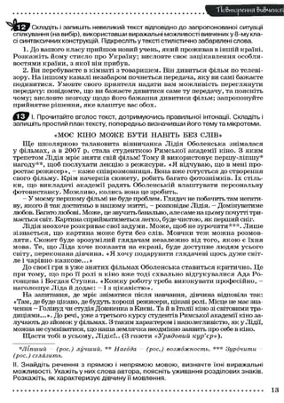 "Повторения &и&чеиоП
Складіть і запишіть невеликий текст відповідно до запропонованої ситуації
спілкування (на вибір), використавши виражальні можливості вивчених у 8-му класі синтаксичних конструкцій. Підкресліть у тексті стилістично забарвлені слова.
1. До вашого класу п р и й ш о в новий учень, я к и й п р о ж и в а в в іншій країні.
Р о з к а ж і т ь й о м у с т и с л о про У к р а ї н у ; висловте с в о є зацікавлення о с о б л и в о с т я м и к р а ї н и , з я к о ї він п р и б у в .
2. Ви перебуваєте в кімнаті з т о в а р и ш е м . Він дивиться фільм по телевізору. Н а і н ш о м у каналі незабаром почнеться передача, я к у ви самі б а ж а є т е
п о д и в и т и с я . У м о в т е с в о г о приятеля надати вам м о ж л и в і с т ь переглянути
передачу: повідомте, щ о ви бажаєте дивитися саме т у передачу, та поясніть
ч о м у ; висловте незгоду щ о д о й о г о бажання дивитися фільм; запропонуйте
п р и й н я т н е р і ш е н н я , я к е в л а ш т у є вас о б о х .
ДО
Прочитайте вголос текст, дотримуючись правильної інтонації. Складіть і
запишіть простий план тексту, попередньо визначивши його тему та мікротеми.
«МОЄ КІНО М О Ж Е БУТИ НАВІТЬ БЕЗ СЛІВ»
Щ е ш к о л я р к о ю талановита вінничанка Лідія Оболенська знімалася
у фільмах, а в 2 0 0 7 р. стала с т у д е н т к о ю Р и м с ь к о ї академії кіно. З я к и м
трепетом Лідія мріє зняти свій фільм! Т о м у й в и к о р и с т о в у є п е р ш у - л і п ш у *
нагоду**, щ о б послухати л е к ц і ю з р е ж и с у р и . « Я в і д ч у в а ю , щ о в мені проростає р е ж и с е р » , - к а ж е с п і в р о з м о в н и ц я . Вона в ж е готується до створення
с в о г о фільму. К р і м начерків с ю ж е т у , р о б и т ь багато ф о т о з н і м к і в . ї х стільк и , щ о викладачі академії радять Оболенській влаштувати персональну
ф о т о в и с т а в к у . М о ж л и в о , к о л и с ь вона це зробить.
- У моєму першому фільмі не буде проблем. Глядач не побачить там негативу, якого й так достатньо в нашому житті, - розповідає Лідія. - Домінуватиме
любов. Багато любові. Може, це звучить банально, але саме на цьому почутті тримається світ. Картина сприйматиметься легко, буде чистою, як перший сніг.
Лідія н е о х о ч е р о з к р и в а є с в о ї з а д у м и . М о ж е , щ о б не з у р о ч и т и * * * . Л и ш е
з і з н а є т ь с я , щ о к а р т и н а м о ж е б у т и без слів. М о в ч к и т е ж м о ж н а р о з м о в л я т и . С ю ж е т буде з р о з у м і л и й глядачам н е з а л е ж н о від т о г о , я к о ю є ї х н я
м о в а . Те, щ о Л і д а х о ч е показати на екрані, буде д о с т у п н е л ю д я м у с ь о г о
с в і т у , п е р е к о н а н а дівчина. « Я х о ч у подарувати глядачеві щ о с ь д у ж е світле і ч а р і в н о - к а з к о в е . . . »
Д о с в о є ї гри в у ж е з н я т и х ф і л ь м а х Оболенська с т а в и т ь с я к р и т и ч н о . Ц е
при т о м у , щ о п р о її ролі в к і н о в ж е т о д і с х в а л ь н о в і д г у к у в а л и с я А д а Р о говцева і Б о г д а н С т у п к а . « К о ж н у р о б о т у треба в и к о н у в а т и п р о ф е с і й н о , наголошує Ліда й додає: — І з цікавістю».
На запитання, де мріє зніматися після навчання, дівчина відповіла так:
«Там, де буде цікаво, де будуть хороші режисери, цікаві ролі. Місце не має значення - Голівуд чи студія Довженка в Києві. Та й в Італії кіно зі світовими традиціями...». До речі, у ж е з третього курсу студентів Римської академії кіно залучають до зйомок у фільмах. З таким характером і наполегливістю, як у Лідії,
можна не сумніватися, щ о наша землячка неодмінно заявить про себе в кіно.
Щ а с т и тобі в у с ь о м у , Л і д і є ! . . (З газети «Урядовий
кур'єр»).
*Ліпший - (рос.) лучший. ** Нагода - (рос.) возможность.
(рос.) сглазить.

*** Зурочити

-

II. Знайдіть речення з прямою і непрямою мовою, визначте їхні виражальні
можливості. Укажіть у них слова автора, поясніть уживання розділових знаків.
Розкажіть, як характеризує дівчину її мовлення.

13

 