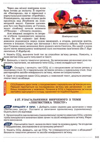 Лі'нтФістика т е к с т у
Через два місяці повітряна куля
була готова до польоту. Її охрестили «Пассароля», щ о в перекладі з
португальської означає «Горобчик».
Розповідають, щ о вона кілька разів
пролітала над Лісабоном на кілометровій висоті. Єдиним пасажиром був сам Бартоломеу де Гусман,
я к о г о лісабонці почали називати
«О'Воадор» — «Літаюча людина».
А л е невдовзі заздрість та інтриги з г у б и л и т а л а н о в и т о г о винахідПовітряні кулі
ника. За свої « г р і ш н і » ідеї й о м у
довелося відповідати перед с у д о м і н к в і з и ц і ї , а згодом, р я т у ю ч и ж и т т я ,
втекти в Іспанію. С к о р о про в и г н а н ц я і. й о г о в и н а х і д забули. П а м ' я т а л и
про Г у с м а н а л и ш е м е ш к а н ц і й о г о рідного міста Сантуса. На одній з п л о щ
ц ь о г о міста в и н а х і д н и к у повітряної кулі поставлено п а м ' я т н и к (За Г. Бурганським, Р. Фурдуєм).
II. Укажіть ССЦ, визначте їхній тип за способом зв'язку речень. Поясніть, з
якою метою С С Ц цього типу вжиті в тексті.
III. Випишіть з тексту тематичні речення. З а виписаними реченнями усно перекажіть прочитане, не змінюючи типи ССЦ, з яких складається текст.
І. Складіть і запишіть такі ССЦ: а) з ланцюжковим зв'язком речень у
науковому стилі; б) з паралельним зв'язком речень у художньому стилі. Схарактеризуйте засоби міжфразного зв'язку, якими ви скористалися.
II. Одне зі складених вами С С Ц уведіть у невеликий текст, доцільно розподіляючи текст на абзаци.

А

С С Ц бувають двох типів: з ланцюжковим і паралельним зв'язком речень.
Перший ґрунтується на послідовному зв'язку між реченнями і є найбільш поширеним у мовленні. Речення в С С Ц з паралельним зв'язком
звичайно однорідного складу, однакової чи подібної будови.

§ 27. У З А Г А Л Ь Н Е Н Н Я ВИВЧЕНОГО З ТЕМИ
«ЛІНГВІСТИКА ТЕКСТУ»
' ПОПРАЦЮЙТЕ 8 ПАРАХ. І. Доберіть кожен окремо два запитання з теми
«Лінгвістика тексту». Поставте ці запитання однокласнику (однокласниці).
Оцініть його (її) відповіді.
II. Запропонуйте однокласнику (однокласниці) скласти невелике ССЦ, у якому
треба використати визначені вами зачин та засіб міжфразного зв'язку. Перевірте виконання.
І. Прочитайте текст, визначте його тему та основну думку. Чи згодні ви
з твердженням, висловленим в останньому реченні?
II. Укажіть ССЦ. Доведіть, що це ССЦ. Чи співвідносяться вони з абзацами?
Визначте тематичні речення та засоби міжфразного зв'язку.

141

 