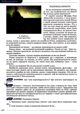 Лі'нтФістика тексту
ВІДПОВІДАЛЬНІСТЬ
За щ о відповідає л ю д и н а ? М о ж е ,
за все, щ о в і д б у в а є т ь с я на Землі?
Ч и за щ о с ь д у ж е невеличке?
У гарній к н и ж ц і Ж о з е ф а Роні
« Б о р о т ь б а за вогонь» є така р о з п о відь п р о д о і с т о р и ч н и х л ю д е й . Я к о с ь
в одній родині м а л о м у х л о п ч и к о в і
д о р у ч и л и о х о р о н я т и вогонь. Річ у
тім, щ о тоді л ю д и не вміли видобувати в о г о н ь с а м о с т і й н о , вони л и ш е
п і д т р и м у в а л и й о г о , не д а ю ч и згасн у т и . Однак х л о п ч и к не надав дор у ч е н н ю о с о б л и в о ї уваги й з а с н у в ,
Є. Гордіець.
а вогонь, звісно, згас. Це означало,
Рідні простори
щ о все плем'я с т а л о приречене на
х о л о д , голод і, м о ж л и в о , навіть на загибель! О т ж е , д о в і р и в ш и х л о п ч и к о ві о х о р о н я т и вогонь, плем'я довірило й о м у себе, с в о є ж и т т я . А він п р и р і к
у с і х на смерть.
Відповідати за і н ш и х - це означає відповідати за с а м о г о себе!
Земля н а ш а - це в е л и к и й к о с м і ч н и й корабель. Разом усі м и - й о г о к о манда. Ц і л к о м з р о з у м і л о , я к багато з а л е ж и т ь від з л а г о д ж е н о ї р о б о т и к о м а н д и корабля.
Сьогодні л ю д и н а , т і л ь к и л ю д и н а відповідає за все на Землі!
Тепер л ю д с т в о не б о р е т ь с я з п р и р о д о ю , я к з в о р о г о м , а в і д п о в і д а є
за неї, за п о в і т р я , за о к е а н и , за л і с и і р і к и . Ц ю в і д п о в і д а л ь н і с т ь л ю д и на не м о ж е п е р е д а т и н і к о м у , б о л и ш е вона м а є н а й в и щ у с и л у - с и л у
розуму.
Х т о ж ця л ю д и н а ? Це всі м и разом і к о ж е н з нас.
М а й б у т н і д е р ж а в н і д і я ч і , великі вчені, п и с ь м е н н и к и , ф і л о с о ф и — усі
вони с ь о г о д н і с и д я т ь щ е за ш к і л ь н и м и партами. Не д у м а й т е , щ о відповідальність прийде д о н и х п і з н і ш е , разом з д о р у ч е н о ю с п р а в о ю . Х т о не виховав у собі п о ч у т т я відповідальності в ю н о с т і , т о й не н а в ч и т ь с я ц ь о г о і в
зрілі р о к и (За Г. Баклановым).
інших?

МІКРОФОН. Щ о т а к е відповідальність? Щ о значить відповідати з а

Складіть і запишіть висловлювання (на одну сторінку) на тему «Для
того щоб створити щось красиве, треба нести красу в душі». Працюючи над
текстом, зверніть увагу на: а) доцільність розподілу його на ССЦ і абзаци
відповідно до вашого задуму; б) виражальні можливості різних засобів міжфразного зв'язку; в) членування речень на «відоме» і «нове» для забезпечення
оптимальної зв'язності тексту.
МІКРОФОН. Продовжте фрази.
1. Вивчення т е м и « Л і н г в і с т и к а т е к с т у » для мене було к о р и с н и м т и м ,
що...
2. Свої знання з т е м и я о ц і н и в би (оцінила б) на...

142

 