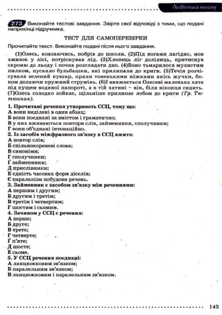 Лі'нтФістика тексту
Виконайте тестові завдання. Звірте свої відповіді з тими, що подані
наприкінці підручника.
ТЕСТ Д Л Я С А М О П Е Р Е В І Р К И
Прочитайте текст. Виконайте подані після нього завдання.
(І)Олесь, ковзаючись, побрів до ш к о л и . (2)Щд ногами лагідно, мов
х м и з о к у лісі, потріскував лід. (З)Хлопець ліг долілиць, притиснув
с к р о н ю д о л ь о д у і п о ч а в р о з г л я д а т и д н о . (4)Воно т ь м а р и л о с я м у л и с т и м
п и л к о м , пускало б у л ь б а ш к и , я к і прилипали до криги. (5)Течія розчісувала зелений к у ш и р , пряли тоненькими н і ж к а м и якісь ж у ч к и , бок о м д о л а ю ч и п р у ж н и й с т р у м і н ь . (6)1 в в и ж а є т ь с я Олесеві м а л е н ь к а хата
під к у щ е м водяної папороті, а в тій хатині — він, біля віконця сидить.
(7)Олесь с о л о д к о з о й к а є , щ і л ь н і ш е п р и л и п а є л о б о м д о к р и г и (Гр. Тютюнник).
1. Прочитані речення утворюють ССЦ, тому що:
А в о н и виділені в один абзац;
Б вони поєднані за змістом і г р а м а т и ч н о ;
В у н и х в ж и в а ю т ь с я повтори с л і в , з а й м е н н и к и , с п о л у ч н и к и ;
Г в о н и об'єднані інтонаційно.
2. Із з а с о б і в м і ж ф р а з н о г о зв'язку в ССЦ в ж и т о :
А п о в т о р слів;
Б спільнокореневі слова;
В синоніми;
Г сполучники;
Ґ займенники;
Д прислівники;
Е є д н і с т ь ч а с о в и х ф о р м дієслів;
Є паралелізм побудови речень.
3. Займенник є засобом зв'язку між реченнями:
А першим і другим;
Б другим і третім;
В третім і четвертим;
Г шостим і сьомим.
4. З а ч и н о м у ССЦ є р е ч е н н я :
А перше;
Б друге;
В третє;
Г четверте;
Ґ п'яте;
Д шосте;
Е сьоме.
5. У ССЦ речення поєднані:
А л а н ц ю ж к о в и м зв'язком;
Б паралельним зв'язком;
В л а н ц ю ж к о в и м і паралельним зв'язком.

143

 