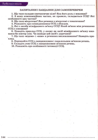Лі'нтФістика тексту
З А П И Т А Н Н Я І З А В Д А Н Н Я Д Л Я САМОПЕРЕВІРКИ
1. Щ о таке складне синтаксичне ціле? Яка його роль у мовленні?
2. З яких композиційних частин, як правило, складається ССЦ? Я к і
особливості цих частин?
3. Щ о таке мікротема? Я к е речення в мікротемі є тематичним?
4. Розкажіть про співвідношення ССЦ з абзацом.
5. Які є засоби міжфразного зв'язку ССЦ? Який зв'язок м і ж реченнями
ССЦ є основним?
6. Наведіть приклад ССЦ, у якому як засіб міжфразного зв'язку вживався би повтор слів. Чи завжди цей засіб є доречним?
7. Щ о таке «відоме» і «нове» в реченнях висловлювання? Наведіть приклад.
8. Порівняйте ССЦ з ланцюжковим і паралельним зв'язком речень.
9. Складіть усно ССЦ з ланцюжковим зв'язком речень.
10. Розкажіть про особливості інтонації ССЦ.

144

 