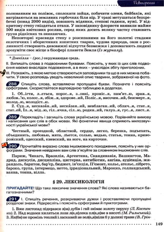 Т Іо&тореиия
п о л ю в а н н я м на п о л і в о к , с п о л о х а т и з а й ц я , п о б а ч и т и оленя, б а й б а к і в , я к і
в и г р і в а ю т ь с я на з е м л я н и х г о р б о ч к а х біля нір. У траві м е т у ш а т ь с я безхребетні (понад 2 0 0 0 видів), п о в з а ю т ь м і д я н к и , степові г а д ю к и , в у ж і . У відк р и т о м у с т е п у г н і з д я т ь с я п т а х и . У з а п о в і д н и к у флористи в и я в и л и м а й ж е
500 видів к в і т к о в и х р о с л и н , серед я к и х д о с и т ь в е л и к у ч а с т к у с т а н о в и т ь
група р і д к і с н и х та з н и к а ю ч и х .
Неповторні к р а є в и д и с т е п у з р о з с и п а н и м и на й о г о полотні с т а д а м и
е к з о т и ч н и х і аборигенних к о п и т н и х тварин, чудова природа, оази з р о с линності с т в о р ю ю т ь д и в о в и ж н і в і д ч у т т я б е з м е ж ж я і д о п о м а г а ю т ь л ю д и н і
з р о з у м і т и с в о є місце в біосфері планети Земля (Із журналу).
* Довкілля - (рос.) окружающая среда.
II. Випишіть слова з подвоєними буквами. Поясніть, у яких із цих слів подвоєння маємо внаслідок подовження, а в яких - унаслідок збігу приголосних.
III. Розкажіть, з якою метою створюються заповідники та що в них можна побачити. У свою розповідь уведіть невеликий опис тварини, зображеної на фото.
Спишіть слова, вставляючи пропущені букви. Позначте і поясніть
орфограми. Скористайтеся відповідною таблицею в додатках.
1. Об.Лгти, л . . є т ь с я , п о р о с . . я , з..овні, п р о н і с . . я , пам'ят..ю, зран..я,
л ю б о в . . ' ю , к о л о с . . я , з б і ж . . я , здорове..ий, Поліс..Я, ВИСОЧЄН..ИЙ, безсмерт..я,
МОЛОД..Ю, МОЛОДІСТ..Ю.

2. Суд..я, несказанний, н е с к а з а н н и й , невблаганний, о б л и ч . . я , стат..я,
стат..ей, Іл..я, м і д . . ю , г і л . . я ч к а , сіл..ю, р о д и н . . и й , г а л у з . . я , гус..я, лист..я.
^ Щ Ї У Перекладіть і запишіть слова українською мовою. Порівняйте вимову
і написання цих слів в обох мовах. Які фонетичні явища сприяють милозвучності української мови?
Ч е с т н ы й , проездной, областной, сердце, л е г к о , березка, п о д ъ е х а т ь ,
о б ъ е д и н и т ь , л ю б о в ь ю , м я т а , л ь е т с я , с о л ь ю , м е д ь ю , статья, тонна, к р и в о р о ж с к и й , о д е с с к и й , к и е в с к и й , на ноге, на к а р т о ч к е .
Прочитайте виразно слова іншомовного походження, поясніть у них орфограми. Значення невідомих вам слів з'ясуйте за словником іншомовних слів.
П а р и ж , Ч и к а г о , Бразилія, А р г е н т и н а , С к а н д и н а в і я , В а ш и н г т о н , Мадрид, д и с к у с і я , д и с ц и п л і н а , цистерна, а н т и б і о т и к , ангіна, аудієнція, ж и рандоль, баритон, бар'єр, б ю д ж е т , і н ' є к ц і я , П ' є м о н т , к о л ь є , ательє, лібрето,
бароко, група, інтермецо, нетто, ірраціональний, М а р о к к о , г о л л а н д с ь к и й ,
ванна, т о н н а , вілла.

§ 29. ЛЕКСИКОЛОГІЯ
П Р И Г А Д А Й Т Е ! Щ о таке лексичне значення слова? Які слова називаються багатозначними?
f ^ j W І. Спишіть речення, розкриваючи дужки і розставляючи пропущені
розділові знаки. Підкресліть і поясніть орфограми й пунктограми.
1. В ж е листопад підкрався з(за) дубів і гай знімає золоту перуку (Л. Костенко). 2. Над водами хиляться лози л(е,и)лека пл(е,и)ве в висоті (М. Рильський).
3. Як(би) не промінь теплий і ласкавий не зел(е,и)ніли б у долині трави (В. Грін149

 
