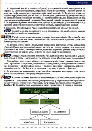 Тіо&тореиня
1. Кормовий (який с л у ж и т ь кормом) - кормовий (який знаходиться на
кормі). 2. Свіжий (яскравий, виразний, я к и й не забувся) - с в і ж и й (який не
втратив своїх природних властивостей, своєї якості). 3. Т у р (етап розвитку
події) - т у р (вимерлий д и к и й бик). 4. Виглядати (дивитися кудись) — виглядати (мати певний зовнішній вигляд). 5. Полум'я (вогонь, щ о піднімається над
предметом, я к и й горить) - полум'я (бурхливий перебіг я к и х о с ь подій, я в и щ ) .
6. Відкривати (робити вільним вхід, д о с т у п куди-небудь, у що-небудь) - відкривати (давати можливість робити що-небудь, користуватися чимсь).
II. Із кожним словом однієї пари (на вибір) складіть по одному реченню.
ЛґЯРйШ Складіть по два словосполучення зі словами ніс, край, крило, топити
так, щоб ці слова були омонімами.
b j ^ J y З'ясуйте лексичне значення поданих фразеологізмів. З а потреби скористайтеся фразеологічним словником. Щ о є спільного й відмінного між словом і фразеологізмом?
Ні риба ні м'ясо, в п у х і п р а х , к р о в з м о л о к о м , танталові м у к и , ахіллесова
п'ята, сізіфова п р а ц я , альфа і омега, я к сніг на голову, народитися в с о р о ч ц і ,
брати ноги на плечі, з комарів н о с о к , п р а в и т и теревені, р о б и т и з м у х и слона,
нагріти р у к и , ні пари з уст, і в п'яти не коле, стерти в п о р о ш о к .
i f t j i g y i . Подані парами слова запишіть так, щоб спочатку було власне українське слово, а потім - запозичене. Чи всі пари слів є абсолютними синонімами?
Біографія - ж и т т є п и с , а ф і ш а - о г о л о ш е н н я , в і д т і н о к - н ю а н с , ш о с е д о рога, к р а й н е б о — горизонт, т е р м о м е т р - г р а д у с н и к , а п л о д и с м е н т и - о п л е с к и , п р а в о п и с - о р ф о г р а ф і я , л і т а к - л а й н е р , спогади - м е м у а р и , д е ф е к т недолік, апатія - б а й д у ж і с т ь , п о д о р о ж - т у р н е , поразка - ф і а с к о .
II. З а словником іншомовних слів з'ясуйте значення виділених слів, мову,
з якої їх запозичено, та сферу використання.
Розгляньте схему. Виконайте завдання одного із запропонованих варіантів.

Варіант А. Підготуйте за схемою усну розповідь у науковому стилі про лексику за ступенем уживаності. Розповідь супроводьте власними прикладами.
Варіант Б. Складіть усно мовознавчу казку про активну й пасивну лексику.

151

 