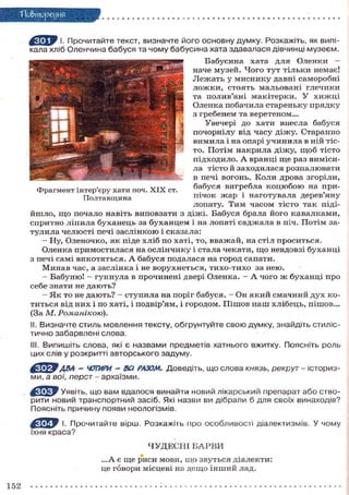 По&тореуня
^ Я Т Р I. Прочитайте текст, визначте його основну думку. Розкажіть, як випікала хліб Оленчина бабуся та чому бабусина хата здавалася дівчинці музеєм.
Бабусина хата для Оленки —
наче м у з е й . Ч о г о т у т т і л ь к и немає!
Л е ж а т ь у м и с н и к у давні с а м о р о б н і
л о ж к и , с т о я т ь м а л ь о в а н і глечики
та полив'яні м а к і т е р к и . У х и ж ц і
Оленка побачила с т а р е н ь к у п р я д к у
з гребенем та веретеном...
Увечері до хати внесла бабуся
п о ч о р н і л у від ч а с у д і ж у . Старанно
в и м и л а і на опарі у ч и н и л а в ній тісто. П о т і м н а к р и л а д і ж у , щ о б т і с т о
п і д х о д и л о . А вранці щ е раз в и м і с и ла т і с т о й з а х о д и л а с я р о з п а л ю в а т и
в печі вогонь. К о л и д р о в а згоріли,
б а б у с я вигребла к о ц ю б о ю на приФрагмент інтер'єру хати поч. X I X ст.
п і ч о к ж а р і н а г о т у в а л а дерев'яну
Полтавщина
лопату. Т и м ч а с о м т і с т о т а к підій ш л о , щ о почало навіть виповзати з д і ж і . Бабуся брала й о г о к а в а л к а м и ,
с п р и т н о л і п и л а б у х а н е ц ь за б у х а н ц е м і на лопаті с а д ж а л а в піч. П о т і м зат у л и л а ч е л ю с т і печі з а с л і н к о ю і с к а з а л а :
— Ну, Оленочко, я к піде х л і б п о хаті, то, в в а ж а й , на стіл п р о с и т ь с я .
Оленка п р и м о с т и л а с я на о с л і н ч и к у і стала чекати, щ о невдовзі б у х а н ц і
з печі с а м і в и к о т я т ь с я . А б а б у с я подалася на г о р о д сапати.
М и н а в час, а заслінка і не в о р у х н е т ь с я , т и х о - т и х о за н е ю .
— Б а б у н ю ! - г у к н у л а в прочинені двері Оленка. - А ч о г о ж б у х а н ц і п р о
себе знати не д а ю т ь ?
— Я к т о не д а ю т ь ? — с т у п и л а на поріг бабуся. - Он я к и й с м а ч н и й д у х к о т и т ь с я від н и х і по хаті, і подвір'ям, і городом. П і ш о в н а ш х л і б е ц ь , пішов...
(За М. Романікою).
II. Визначте стиль мовлення тексту, обгрунтуйте свою думку, знайдіть стилістично забарвлені слова.
III. Випишіть слова, які є назвами предметів хатнього вжитку. Поясніть роль
цих слів у розкритті авторського задуму.

ftWW
ABA - ЧОТИРИ - ВСІ РАЗОМ. Доведіть, що слова князь, рекрут - історизми, а вої, перст - архаїзми.
fry Уявіть, що вам вдалося винайти новий лікарський препарат або створити новий транспортний засіб. Які назви ви дібрали б для своїх винаходів?
Поясніть причину появи неологізмів.
І- Прочитайте вірш. Розкажіть про особливості діалектизмів. У чому
їхня краса?
ЧУДЕСНІ БАРВИ
...А є щ е р и с и м о в и , щ о з в у т ь с я д і а л е к т и :
це говори місцеві на д е щ о і н ш и й лад.

152

 