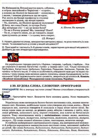 Тіобтореиня
На Київщині (в Літках) взуття зовуть «обувка»,
а о г і р о к з в и ч а й н и й в Чернігові - « г у р о к » ,
а к о ш и к на Поліссі (в Іванкові) - « к о ш у в к а » ,
і назви, і в и м о в а р і з н я т ь с я щ о не к р о к .
Раз я к о с ь на базарі п р о ф е с о р із с т о л и ц і
заговорив із д і д о м , щ о я г о д и привіз:
- То, значить, на П о л і с с і вродили п о л у н и ц і ?
Я бачу, ви з-над Снові, із х у т о р а Рогіз.
Д і д в и т р і щ а є о ч і — і я к це м о ж е б у т и ?
- То ви з Р о г о з у р о д о м ? М о , інженер? П о е т ?
- Та ні, я п р о с т о з н а ю , я к де г о в о р я т ь л ю д и :
п р и с л у х а ю с ь д о м о в и - і в ц ь о м у весь секрет.

А. Шпека. На ярмарок

(Д. Білоус)
II. Назвіть діалектні слова, використані автором у вірші, та усно поясніть їх значення. Чи вживаються ці слова у вашій місцевості?
III. Пригадайте і запишіть 3-8 діалектизмів, характерних для вашої місцевості.
Доберіть до них літературні відповідники.

На українських городах ростуть і буряки, і морква, і цибуля, і гарбузи... Усе
це строкате й велике багатство «гуляє» у назвах міст і сіл. Тільки погляньте:
Гарбузівка, Капустинці, Цибульки, Горохівка, Редькове, Хмільник, Горохів, Качанівка та багато інших. У чому ж особливість утворення назв цих та інших поселень і чому серед назв великих давніх поселень немає Кукурудзянок чи Соняшників? Щ о б задовольнити свою цікавість, зверніться до книжки А. Коваль
«Знайомі незнайомці: Походження назв поселень України».

§ ЗО. Б У Д О В А СЛОВА. СЛОВОТВІР. ОРФОГРАФІЯ
П Р И Г А Д А Й Т Е ! Які є значущі частини с л о в а ? Якими способами утворюються
слова?
І. Прочитайте текст. Визначте його основну думку. Усно перекажіть
прочитане.
Українська мова витворила багато-багато пестливих слів, я к и м и опоетизовано світ. Напевне, найбільше т а к и х слів утворено від слова мати... М а т и
народила нас, навчила г о в о р и т и й запалила в серці вічне світло пісні. Зав ж д и серце лине д о матері, д о р і д н о г о дому, я б л у н ь і вишень у цвіту, ж у р ливої річечки, з а п а ш н о г о лугу, першої с т е ж и н и , я к а к л и ч е на батьківські
пороги. Т о м у опоетизовано матір у н а й н і ж н і ш и х словах мама, матінка,
матіночка, матуся, мамусечка, матусенька, мамонька, мамочка, мамуня,
мамуся... Ц і слова оповиті н і ж н и м с у м о м , с в я т о щ а м и , в е л и ч ч ю матері.
З глибини н а й в і р н і ш о г о м а т е р и н с ь к о г о серця, від материнської н і ж н о с ті й д о б р о т и н а р о д и л и с я з м е н ш у в а л ь н о - п е с т л и в і слова, наповнені л ю б о в ' ю
д о дітей. Ц е слова дитинка, дитинонька, дитиночка, дитинятко, дитинчатко, дитятко, дитяточко, дітки, дітоньки, діточки, доня, доненька,
153

 