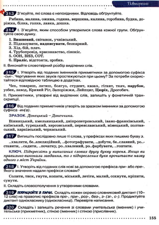 Повторения
З'ясуйте, які слова є непохідними. Відповідь обґрунтуйте.
Р и б и н а , м а л и н а , о ж и н а , година, в е р ш и н а , к а л и н а , г о р о б и н а , будка, д о р і ж к а , білка, г о л к а , лавка, д о ш к а .
^ Д ^ У І. З'ясуйте, яким способом утворилися слова кожної групи. Обґрунтуйте свою думку.
1.
2.
3.
4.
5.
6.

Вишневий, світанок, учнівський.
Підказувати, надписувати, безкарний.
Х і д , бій, плач.
Трубопровід, краєзнавство, сінокіс.
О О Н , В Н З , СОТ.
Праліс, відстояти, зробив.

II. Виконайте словотвірний розбір виділених слів.
І. Утворіть від поданих іменників прикметники за допомогою суфікса
-ськ-. Чергування яких звуків простежуються при цьому? З а потреби скористайтеся відповідною таблицею в додатках.
Ч е х , т о в а р и ш , л а т и ш , б о я г у з , студент, к а з а х , гігант, т к а ч , п а р у б о к ,
у з б е к , завод, К р и в и й Ріг, З а п о р і ж ж я , Л е й п ц и г , Ц ю р і х , Д р о г о б и ч .
II. Прикметники, утворені від виділених слів, запишіть у фонетичній транскрипції.
Від поданих прикметників утворіть за зразком іменники за допомогою
суфікса -ин(а).
З Р А З О К . Донецький — Донеччина.
Вінницький, Хмельницький, дніпропетровський, івано-франківський,
к и ї в с ь к и й , т у р е ц ь к и й , х е р с о н с ь к и й , п е р е я с л а в с ь к и й , н і м е ц ь к и й , полтавський, харківський, черкаський.

-

Випишіть послідовно лише ті слова, у префіксах яких пишемо букву з.
..хвалити, б е з а п е л я ц і й н и й , ..фотографувати, ..добути, бе..славний, ро..с т а в и т и , . . с а д и т и , ..початку, р о . . х в а л е н и й , р о з ф а р б у в а т и , „ т о п т а т и .
К Л Ю Ч . Підкресліть у виписаних словах другу букву кореня. Якщо ви
правильно виконали завдання, то з підкреслених букв прочитаєте назву
одного з міст України.
Утворіть від поданих слів нові за допомогою префікса при- або пре-.
Якого значення надали префікси словам?
С о л и т и , т и с к , г н у т и , к о п а т и , м і с ь к и й , летіти, м а л и й , с о х н у т и , к р і п и т и ,
сунути.
II. Складіть словосполучення з утвореними словами.
ПОПРАЦЮЙТЕ В ПАРАХ. Складіть кожен окремо словниковий диктант ( 1 0 12 слів) на правопис префіксів пре-, при-, роз-, без-, з- (зі-, с-). Продиктуйте
диктант однокласнику (однокласниці). Перевірте написання.
Складіть і запишіть речення зі словами учительська (іменник) і учительська (прикметник), стіною (іменник) і стіною (прислівник).
155

 