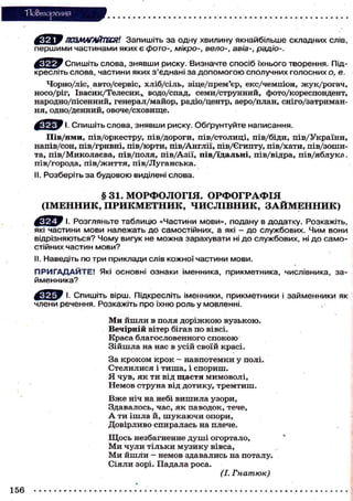 "Повторения

^сY-iW ПОЗМАГАЙТЕСЯ'. Запишіть за одну хвилину якнайбільше складних сл
першими частинами яких є фото-, мікро-, вело-, авіа-, радіо-.
^ « Я р У Спишіть слова, знявши риску. Визначте спосіб їхнього творення. Підкресліть слова, частини яких з'єднані за допомогою сполучних голосних о, е.
Чорно/ліс, авто/сервіс, х л і б / с і л ь , віце/прем'єр, е к с / ч е м п і о н , ж у к / р о г а ч ,
носо/ріг, Івасик/Телесик,, водо/спад, с е м и / с т р у н н и й , ф о т о / к о р е с п о н д е н т ,
народно/пісенний, генерал/майор, радіо/центр, аеро/план, сніго/затримання, одно/денний, о в о ч е / с х о в и щ е .
^ с Я І У І. Спишіть слова, знявши риску. Обґрунтуйте написання.
Пів/ями, пів/оркестру, пів/дороги, пів/столиці, пів/біди, пів/України,
н а п і в / с о н , п і в / г р и в н і , п і в / ю р т и , п і в / А н г л і ї , пів/Єгипту, п і в / х а т и , п і в / з о ш и та, п і в / М и к о л а є в а , п і в / п о л я , п і в / А з і ї , п і в / ї д а л ь н і , п і в / в і д р а , п і в / я б л у к а ,
пів/города, пів/життя, пів/Луганська.
II. Розберіть за будовою виділені слова.

§ 31. МОРФОЛОГІЯ. ОРФОГРАФІЯ
(ІМЕННИК, ПРИКМЕТНИК, ЧИСЛІВНИК, З А Й М Е Н Н И К )
f t f ^ y І. Розгляньте таблицю «Частини мови», подану в додатку. Розкажіть,
які частини мови належать до самостійних, а які - до службових. Чим вони
відрізняються? Чому вигук не можна зарахувати ні до службових, ні до самостійних частин мови?
II. Наведіть по три приклади слів кожної частини мови.
П Р И Г А Д А Й Т Е ! Які основні ознаки іменника, прикметника, числівника, займенника?
^ ^ У І. Спишіть вірш. Підкресліть іменники, прикметники і займенники як
члени речення. Розкажіть про їхню роль у мовленні.
Ми й ш л и в поля д о р і ж к о ю вузькою.
В е ч і р н і й вітер бігав п о вівсі.
Краса б л а г о с л о в е н н о г о с п о к о ю
З і й ш л а на нас в у с і й своїй красі.
За к р о к о м к р о к - н а в п о т е м к и у полі.
Стелилися і тиша, і спориш.
Я ч у в , я к т и від щ а с т я м и м о в о л і ,
Н е м о в с т р у н а від д о т и к у , т р е м т и ш .
В ж е ніч на небі в и ш и л а узори,
Здавалось, ч а с , я к п а в о д о к , тече,
А т и і ш л а й, ш у к а ю ч и опори,
Д о в і р л и в о с п и р а л а с ь на плече.
Щ о с ь незбагненне д у ш і о г о р т а л о ,
Ми чули тільки музику вівса,
М и й ш л и - немов здавались на поталу.
С і я л и зорі. П а д а л а р о с а .
(І. Гнатюк)
156

 