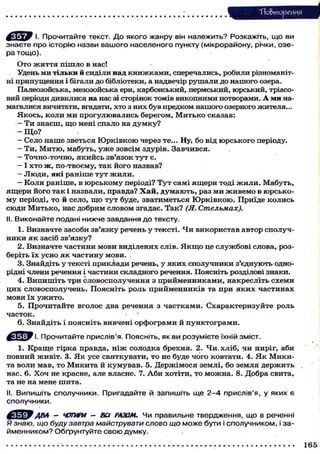 Тіо&тореиня
І. Прочитайте текст. Д о якого жанру він належить? Розкажіть, що ви
знаєте про історію назви вашого населеного пункту (мікрорайону, річки, озера тощо).
О т о ж и т т я п і ш л о в нас!
Удень м и т і л ь к и й сиділи над к н и ж к а м и , сперечались, р о б и л и різноманітні п р и п у щ е н н я і бігали д о бібліотеки, а надвечір р у ш а л и д о н а ш о г о озера.
Палеозойська, мезозойська ери, карбонський, пермський, ю р с ь к и й , тріасовий періоди дивилися на нас зі сторінок томів викопними потворами. А м и намагалися вичитати, вгадати, хто з них б у в предком нашого озерного жителя...
Я к о с ь , коли ми прогулювались берегом, М и т ь к о сказав:
- Т и з н а є ш , щ о мені с п а л о на д у м к у ?
-Що?
- Село н а ш е з в е т ь с я Ю р к і в к о ю через те... Ну, б о в і д ю р с ь к о г о періоду.
- Ти, М и т ю , мабуть, у ж е зовсім здурів. Завчився.
- Точно-точно, я к и й с ь зв'язок т у т є.
- І х т о ж , п о - т в о є м у , т а к й о г о назвав?
- Люди, які раніше тут жили.
- К о л и р а н і ш е , в ю р с ь к о м у періоді? Т у т с а м і я щ е р и т о д і ж и л и . М а б у т ь ,
я щ е р и й о г о т а к і н а з в а л и , п р а в д а ? Х а й , д у м а ю т ь , раз м и ж и в е м о в ю р с ь к о м у періоді, т о й с е л о , щ о т у т буде, з в а т и м е т ь с я Ю р к і в к о ю . П р и ї д е к о л и с ь
с ю д и М и т ь к о , нас д о б р и м с л о в о м згадає. Т а к ? (Я. Стельмах).
II. Виконайте подані нижче завдання до тексту.
1. В и з н а ч т е з а с о б и з в ' я з к у речень у т е к с т і . Ч и в и к о р и с т а в а в т о р с п о л у ч н и к и я к засіб з в ' я з к у ?
2 . В и з н а ч т е ч а с т и н и м о в и в и д і л е н и х с л і в . Я к щ о це с л у ж б о в і с л о в а , р о з беріть ї х у с н о я к ч а с т и н у м о в и .
3. Знайдіть у тексті п р и к л а д и речень, у я к и х с п о л у ч н и к и з ' є д н у ю т ь однорідні члени речення і частини с к л а д н о г о речення. Поясніть розділові знаки.
4. Випишіть три словосполучення з прийменниками, накресліть схеми
ц и х с л о в о с п о л у ч е н ь . П о я с н і т ь р о л ь п р и й м е н н и к і в та п р и я к и х ч а с т и н а х
мови їх у ж и т о .
5. П р о ч и т а й т е в г о л о с два р е ч е н н я з ч а с т к а м и . С х а р а к т е р и з у й т е р о л ь
часток.
»
6 . З н а й д і т ь і п о я с н і т ь вивчені о р ф о г р а м и й п у н к т о г р а м и .
^ с Щ У І. Прочитайте прислів'я. Поясніть, як ви розумієте їхній зміст.
1. К р а щ е г і р к а правда, н і ж с о л о д к а б р е х н я . 2. Ч и . х л і б , ни п и р і г , аби
п о в н и й ж и в і т . 3. Я к у с е с в я т к у в а т и , т о не буде ч о г о к о в т а т и . 4. Я к М и к и та в о л и м а в , т о М и к и т а й к у м у в а в . 5. Д е р ж і м о с я з е м л і , б о з е м л я д е р ж и т ь
нас. 6. Х о ч не к р а с н е , але власне. 7. А б и х о т і т и , т о м о ж н а . 8. Д о б р а с в и т а ,
та не на мене ш и т а .
II. Випишіть сполучники. Пригадайте й запишіть ще 2-4 прислів'я, у яких є
сполучники.

АВЛ - ЧОТИРИ - Ва РАЗОМ. ЧИ правильне твердження, що в реченні
Я знаю, що буду завтра майструвати слово що може бути і сполучником, і займенником? Обґрунтуйте свою думку.
165

 