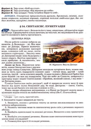 "Повторения
Варіант А. Твір-опис «Хліб на столі».
Варіант Б. Твір-розповідь «Від зернини до хліба».
Варіанте.
Твір-роздум «Чому потрібно берегти хліб».
Д О В І Д К А . Створений, працьовитими руками, духмяний, свіжий, золотава скоринка, золотий коровай, зігрітий теплом людських рук, дає людям життя, шануйте, свята паляниця.

§ 34. СИНТАКСИС. П У Н К Т У А Ц І Я
І. Прочитайте текст. Визначте його тему, мікротеми, обґрунтуйте поділ
на абзаци. Сформулюйте кілька запитань за текстом, які націлювали б на розкриття основного змісту прочитаного.
Ц І Л Ю Щ А ВОДА
Після роботи хлопці побрели до
н а м е т і в . А В о л о д ь к а - ні. Він знає
своє: до Дніпра. Присів навпочіпки, зачерпнув долонями прозорої
в о д и , х л ю п н у в с о б і на л и ц е , п о т і м
напився з пригорщі... Змалку звик
д о Д н і п р о в о ї води: вона б а д ь о р и т ь і
тамує спрагу. Вип'єш пригорщу - і
с и л а п р и б у в а є . А н а п и в ш и с ь , згад у є дідову розповідь...
М. Мурашко. Вид на Дніпро
Д а в н о це було. П е р е м і г ш и печенігів, князь Святослав ї х а в з д р у ж и н о ю угору понад С л а в у т о ю . Д н і п р я н и виходили зустрічати його, к о ж е н вваж а в за честь щ о с ь подарувати князеві: один - глечик меду, д р у г и й - сувій
полотна, третій - меча власного виробу. А один чоловік з Воїнської Греблі був
д у ж е бідний і не мав щ о подарувати. Тоді він побіг до Славути, зачерпнув у
п р и г о р щ у води і підніс Святославові: « П р и й м и , великий к н я з ю , і від мене це Дніпрова вода».
Г у к н у в С в я т о с л а в с в о ї м д ж у р а м * , щ о б ті п р и н е с л и з о л о т у вазу й прий н я л и від ц ь о г о м у ж а б е з ц і н н и й дар, б о вода Д н і п р о в а — с в я т а . С в я т а ,
т о м у щ о за неї багато х т о п о к л а в г о л о в о ю в січі...
К н я з ь щ е д р о о б д а р у в а в д н і п р я н и н а , а в К и є в і на б е н к е т і з о л о т а ваза з
ц і л ю щ о ю в о д о ю с т о я л а на н а й п о ч е с н і ш о м у м і с ц і (За С. Плачиндою).
* Джура — тут: слуга, простий воїн.
II. Виконайте подані завдання до тексту.
1. Визначте, я к и м и є речення т е к с т у з а м е т о ю в и с л о в л ю в а н н я та емоц і й н и м забарвленням.
2. У к а ж і т ь ч а с т и н и м о в и та с и н т а к с и ч н у р о л ь слів у р е ч е н н я х п е р ш о г о
абзацу.
3. З н а й д і т ь о д н о с к л а д н і та неповні речення. В и з н а ч т е в н и х г р а м а т и ч н і
основи.
4. Знайдіть ускладнені речення. Я к и м и саме синтаксичними конструкц і я м и вони ускладнені?
5. Р о з м е ж у й т е п р о с т і й с к л а д н і речення. .
169

 