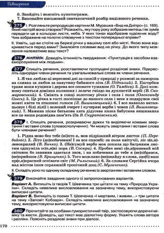 "Повторения
6. Знайдіть і поясніть пунктограми.
7. Виконайте письмовий синтаксичний розбір виділеного речення.
Ж О І ^ У І. Розгляньте репродукцію картини М. Мурашка «Вид на Дніпро» (с. 169).
Який настрій вона створює? Розкажіть, яку пору року зобразив митець і як зумів
передати це в кольорах листя, неба. У яких тонах відобразив художник воду?
Чим зображене на полотні співзвучне з текстом попередньо? вправи?
II. Уявіть, що ви стоїте на березі річки у вашому селі або місті. Якою вона відкривається перед в а м и ? З м а л ю й т е словами вид на річку. До якого типу мовлення належатиме ваш текст?
МІКРОФОН. Доведіть істинність твердження: «Пунктуація є з а с о б о м взаєморозуміння між людьми».
^ c ^ j y Спишіть речення, розставляючи пропущені розділові знаки. Підкресліть однорідні члени речення та узагальнювальні слова як члени речення.
1. Я так люблю ці вересневі дні за спокій у природі у розмові за паморозь
на сливах за любов за павутину бабиного літа (В. Підпалий). 2. Пагорбки
трави мохи к у щ и к и і дерева все оповите туманом (О. Тамбієв). 3. Досі кожному сниться домівка колишня і лелече гніздо на дуплистій вербі (В. Скомаровський). 4. Сміють в сонці золотому річки і села і поля (Олександр
Олесь). 5. Це річка в гості поспішає до нашого села і несе в подарунок свої
жовті квіти та пташині голоси (JI. Вишневецький). 6. І все навколо витанцьовує і білі лілії і зелений очерет і кучеряві верби і човен (JI. Вишневецький). 7. Мамина пісня батькова хата дідусева казка бабусина вишиванка
все це наша родовідна пам'ять (За В. Скуратівським).
^ У Г У І. Спишіть речення, розкриваючи дужки та виділяючи комами звертання і вставні слова (словосполучення). Чи можуть звертання і вставні слова
бути членами речення?
1. Рідна мово без тебе (ні)хто я, мов підрізаний вітром листок (ТІ. Перебийніс). 2. Літо (до)побачення! І за все спасибі: за поля квітучії, ліс з(е,и)ленокрилий (В. Бичко). 3. (Не)сумуй вербо моя похила що багряним листям одшуміла ос(е,и)ні пора (В. Сосюра). 4. Пробач мені с(е,и)рпневий мій
світанок бо завинив здається знов, і на побачення до тебе я (не)зібрався,
(не)прийшов (В. Крищенко). 5. Того можливо (не)знайду я слова, що(б) наш
пр(е,и)красний оспівати світ (М. Рильський). 6. За словами Сергійка вчора
над містом ішов справжній тропічний дощ (С. Музиченко).
II. Складіть усно по одному складному реченню із звертанням і вставним словом.
Виконайте завдання одного із запропонованих варіантів.

Варіант А. Випишіть із творів Т. Шевченка три цитати на тему «Природа України». Складіть невелике висловлювання на зазначену тему, використовуючи
виписані цитати.
Варіант Б. Випишіть із поеми Т. Шевченка «І мертвим, і живим...» три цитати
на тему «Заповіт Кобзаря». Складіть невелике висловлювання на зазначену
тему, використовуючи виписані цитати.
Прочитайте за особами гумористичний твір, застосовуючи доречні міміку та жести. Доведіть, що текст має діалогічну форму. Укажіть слова автора
і репліки. Поясніть розділові знаки при діалозі.
170

 