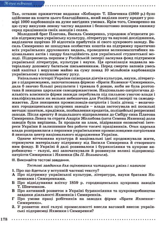шЕякШШЕШШЯЯЛ
Т а к , о с т а н н є п р и ж и т т є в е в и д а н н я « К о б з а р я » Т. Ш е в ч е н к а ( 1 8 6 0 p.) було
здійснене на к о ш т и ц ь о г о б л а г о д і й н и к а , я к и й в и д і л и в п о е т у к р е д и т у р о з мірі 1 0 0 0 к а р б о в а н ц і в на д у ж е в и г і д н и х у м о в а х . К р і м т о г о , С и м и р е н к о на
ц ю с у м у викупив левову частку видання і безкоштовно поширив к н и ж к у
серед п р а ц і в н и к і в с в о ї х з а в о д і в і с е л я н .
М о л о д ш и й брат П л а т о н а , В а с и л ь С и м и р е н к о , у п р о д о в ж п ' я т д е с я т и р о к і в п і д т р и м у в а в у к р а ї н с ь к у к у л ь т у р у , л і т е р а т у р у та н а у к о в і д о с л і д ж е н н я ,
в и д і л я ю ч и щ о р і ч н о 10 в і д с о т к і в п р и б у т к і в зі с в о г о ц у к р о в о г о заводу. Вас и л ь С и м и р е н к о не ш к о д у в а в о с о б и с т и х к о ш т і в на п і д т р и м к у п р а к т и ч н о
в с і х у к р а ї н с ь к и х д р у к о в а н и х в и д а н ь , п р о в е д е н н я в е л и к о м а с ш т а б н и х національних актів і щедру благодійність для української студентської молоді. П і д п р и є м е ц ь п е р ш и м у Р о с і й с ь к і й і м п е р і ї з а с н у в а в ф о н д п і д т р и м к и
у к р а ї н с ь к о ї л і т е р а т у р и , к у л ь т у р и і н а у к и . Ц я о р г а н і з а ц і я надавала мат е р і а л ь н у д о п о м о г у б а г а т ь о м п и с ь м е н н и к а м . Перед с м е р т ю з а п о в і в у в е с ь
с в і й к а п і т а л і н е р у х о м е м а й н о на с у м у п о н а д 10 м і л ь й о н і в к а р б о в а н ц і в
українському національному руху.
У н і к а л ь н а в і с т о р і ї У к р а ї н и с п і в п р а ц я д і я ч і в к у л ь т у р и , н а у к и , літератури з п і д п р и є м ц я м и , з а п о ч а т к о в а н а ф і р м о ю « Б р а т и Я х н е н к и — С и м и р е н к о » ,
дала б значно б і л ь ш і результати і т р и в а л а б д о в ш е , я к б и не була р о з т о п тана й з н и щ е н а ц а р с ь к и м с а м о д е р ж а в с т в о м . Н а ц і о н а л ь н о - п а т р і о т и ч н а дія л ь н і с т ь в л а с н и к і в ф і р м и з а в ж д и п е р е б у в а л а під п и л ь н о ю у в а г о ю в л а д и і
к в а л і ф і к у в а л а с я я к в е л ь м и небезпечна д л я Р о с і й с ь к о ї і м п е р і ї та с а м о д е р жавства. Для знищення промисловців-патріотів і їхніх дітищ - величезн и х г о р о д и щ е н с ь к и х ц у к р о в и х з а в о д і в — влада з а с т о с у в а л а всі п о с и л ь н і
методи: ш а н т а ж , крадіжки, позбавлення кредитів, поліцейські репресивні
з а х о д и . П і с л я а р е ш т у й п о д а л ь ш о г о в і д п р а в л е н н я д о Сибіру с и н а П л а т о н а
С и м и р е н к а Л е в к а та с т р а т и А н д р і я Ж е л я б о в а (зятя Семена Я х н е н к а ) д о л я
з а в о д і в була в и р і ш е н а . ї х п р о д а л и на з л а м , п і д і р в а в ш и е к о н о м і ч н і і н т е р е с и У к р а ї н и й з а л и ш и в ш и без р о б о т и т и с я ч і п р а ц і в н и к і в . О т а к ц а р с ь к а
влада р о з п р а в и л а с я з п е р ш и м и у к р а ї н с ь к и м и п р о м и с л о в ц я м и - п а т р і о т а м и
й знищила центр національного відродження України.
Одначе в і т ч и з н я н а к у л ь т у р а й н а ц і о н а л ь н і ідеї п р о д о в ж у в а л и ж и т и ,
о т р и м у ю ч и м а т е р і а л ь н у п і д т р и м к у від В а с и л я С и м и р е н к а й с т в о р е н о г о
н и м ф о н д у . В У к р а ї н і й далі р о з в и в а л о с я і б у р я к о с і я н н я та ц у к р о в е виробництво — галузі, які започаткували й розвинули великі підприємціп а т р і о т и С и м и р е н к и і Я х н е н к и (За П. Вольвачем).
ill. Виконайте тестові завдання.
Тестові завдання для оцінювання читацьких умінь і навичок
1. П р о щ о й д е т ь с я у в с т у п н і й ч а с т и н і т е к с т у ?
А Про підтримку української культури, літератури, науки братами Яхненками і Симиренками.
Б П р о в і д в і д у в а н н я в л і т к у 1859 р. г о р о д и щ е н с ь к и х ц у к р о в и х з а в о д і в
Т. Ш е в ч е н к о м .
В П р о а к т и в н и й р о з в и т о к в У к р а ї н і б у р я к о с і я н н я та ц у к р о в и р о б н и ц т в а
завдяки діяльності Яхненків і Симиренків.
Г П р о у м о в и п р а ц і р о б і т н и к і в на з а в о д а х ф і р м и «Брати Я х н е н к и Симиренко».
2. У р о з в и т о к я к о ї г а л у з і п р о м и с л о в о с т і в н е с л и в а г о м и й в н е с о к у к р а ї н ські підприємці Яхненки і Симиренки?
178

 