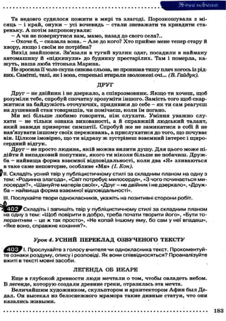 ЗЬяуле мо&леиия
Та недовго судилося пожити в мирі та злагоді. Порозкошувала з місяць - і край, онуки - усі вочевидь - стали зневажати та кривдити стареньку. А потім запропонували:
- А чи не повернутися вам, мамо, назад до свого села?..
- Охоче б, - сказала вона. - А л е до кого? Х т о прийме мене тепер стару й
хвору, я к щ о і своїм не потрібна?
Вихід знайшовся. Зв'язали в тугий вузлик одяг, посадили в найману
автомашину й «підкинули» до будинку престарілих. Там і померла, кажуть, наша люба тітонька Марина.
Не зросила її чоло скупа синова сльоза, не пронизав тишу плач когось із рідних. Самітні, такі, як і вона, старенькі втирали зволожені очі... (В. Гайдук).
ДРУГ
Друг - не двійник і не дзеркало, а співрозмовник. Я к щ о ти хочеш, щоб
розуміли тебе, спробуй спочатку зрозуміти іншого. Замість того щоб скаржитися на байдужість оточуючих, придивися до себе - я к ти сам реагуєш
на душевний стан товаришів, чи помічаєш, коли їм погано.
М и всі більше любимо говорити, ніж слухати. Уміння уважно слухати - не тільки ознака вихованості, а й справжній людський талант,
який завжди привертає симпатії. Спробуй же не замикатися в собі й не
нав'язувати іншому своїх переживань, а прислухатися до того, що почуває
він. Цілком імовірно, щ о ти відразу ж зустрінеш взаємний інтерес і щиросердний відгук.
Друг - не просто людина, якій можна вилити душу. Для цього може підійти й випадковий попутник, якого ти ніколи більше не побачиш. Дружба — найвища форма взаємної відповідальності, коли два «Я» зливаються
в таке саме неповторне, особливе «Ми» (І. Кон).
^ II. Складіть усний твір у публіцистичному стилі за складним планом на одну з
тем: «Родинна злагода», «Світ потребує милосердя», « З чого починається милосердя?», «Шануйте матерів своїх», «Друг - не двійник і не дзеркало», «Дружба - найвища форма взаємної відповідальності».
III. Послухайте твори однокласників, укажіть на позитивні сторони робіт.
Складіть і запишіть твір у публіцистичному стилі за складним планом
на одну з тем: «Щоб повірити в добро, треба почати творити його», «Бути толерантним - це ж так просто», «Не копай іншому яму, бо с а м у неї впадеш»,
«Яке воно, справжнє кохання?».

Урок 4. У С Н И Й П Е Р Е К Л А Д ОЗВУЧЕНОГО Т Е К С Т У
ф І ^ с Т І. Прослухайте з голосу вчителя чи однокласника текст. Прокоментуйте ознаки роздуму, опису і розповіді. Як вони співвідносяться? Проаналізуйте
вжиті в тексті мовні засоби.
Л Е Г Е Н Д А ОБ И К А Р Е
Еще в глубокой древности люди мечтали о том, чтобы овладеть небом.
В легенде, которую создали древние греки, отразилась эта мечта.
Величайшим художником, скульптором и архитектором Афин был Дедал. Он высекал из белоснежного мрамора такие дивные статуи, что они
казались живыми.
183

 