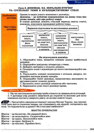 3& ЯЗИЄ мо&леиия
Урок 9. ДОПОВІДЬ Н А М О Р А Л Ь Н О - Е Т И Ч Н У
Т А СУСПІЛЬНУ Т Е М И В ПУБЛІЦИСТИЧНОМУ СТИЛІ
Особливості
доповіді

О д н и м із в и д і в у с н о г о м о в л е н н я є д о п о в і д ь .
Доповідь — це публічне повідомлення на певну тему (наукова лекція, звіт про роботу тощо).
В основі доповіді л е ж и т ь стислий переказ змісту статті,
к н и ж к и , підсумків проведеної роботи тощо.

Підготовка
доповіді

Я к підготувати доповідь
1. О б д у м а й т е т е м у , в и з н а ч т е о с н о в н у д у м к у м а й б у т н ь о ї
доповіді.
2 . (Опрацюйте д о в і д к о в у л і т е р а т у р у з т е м и .
3. Доберіть матеріал з к і л ь к о х джерел.
4 . С к л а д і т ь п л а н і в і д п о в і д н о д о н ь о г о с и с т е м а т и з у й т е матеріал.
5. Узагальніть основні п о л о ж е н н я з к і л ь к о х джерел, порівняйте погляди різних авторів.
6 . О п р а ц ю й т е т е к с т д о п о в і д і , н а м а г а ю ч и с ь в и с л о в и т и та
аргументувати і власну думку.
7. З а п и ш і т ь т е к с т д о п о в і д і п о в н і с т ю а б о ч а с т к о в о .
8. Перекажіть усно текст доповіді вдома.
ЗВЕРНІТЬ УВАГУ!
1. Під час виголошення доповіді треба стежити за правильністю інтонації.
2. У доповіді слід уживати звертання до слухачів та вислови для встановлення контакту ( зверніть увагу, як ви вже знаєте тощо).
І. Прочитайте міркування відомої черниці Матері Терези, яка присвятила с в о є життя служінню людям, що страждають від хвороб, потерпають від
лиха. Ч и поділяєте ви ці думки? Які з них в а м найближчі?
Ж И Т Т Я ПРЕКРАСНЕ
Життя
Життя
Життя
Життя
Життя

- це багатство. Не змарнуй його.
- це можливість. Скористайся нею.
— це краса. З а х о п л ю й с я нею.
- це мрія. Здійсни її.
- це в и к л и к . П р и й м и його.
193

 
