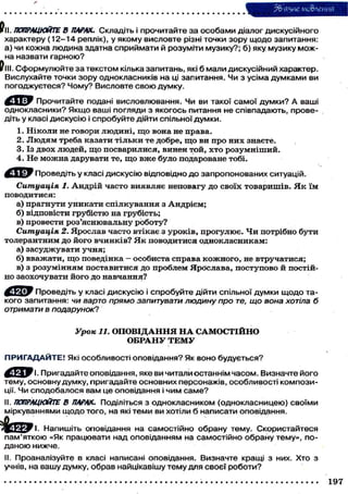 мо&леиия
Pll. ПОПРАЦЮЙТЕ В ПАРАХ. Складіть і прочитайте з а особами діалог дискусійного
характеру (12-14 реплік), у якому висловте різні точки зору щодо запитання:
а) чи кожна людина здатна сприймати й розуміти музику?; б) яку, музику можна назвати гарною?
Pill . Сформулюйте за текстом кілька запитань, які б мали дискусійний характер.
Вислухайте точки зору однокласників на ці запитання. Чи з усіма думками ви
погоджуєтеся? Чому? Висловте с в о ю думку.
Прочитайте подані висловлювання. Чи ви такої самої думки? А ваші
однокласники? Якщо ваші погляди з якогось питання не співпадають, проведіть у класі дискусію і спробуйте дійти спільної думки.
1.
2.
3.
4.

Ніколи не говори людині, що вона не права.
Людям треба казати тільки те добре, що ви про них знаєте.
Із двох людей, що посварилися, винен той, хто розумніший.
Не можна дарувати те, що вже було подароване тобі.
Проведіть у класі дискусію відповідно до запропонованих ситуацій.

Ситуація 1. Андрій часто виявляє неповагу до своїх товаришів. Я к їм
поводитися:
а) прагнути уникати спілкування з Андрієм;
б) відповісти грубістю на грубість;
в) провести роз'яснювальну роботу?
Ситуація 2. Ярослав часто втікає з уроків, прогулює. Чи потрібно бути
толерантним до його вчинків? Я к поводитися однокласникам:
а) засуджувати учня;
б) вважати, що поведінка - особиста справа кожного, не втручатися;
в) з розумінням поставитися до проблем Ярослава, поступово й постійно заохочувати його до навчання?
Проведіть у класі дискусію і спробуйте дійти спільної думки щодо такого запитання: чи варто прямо запитувати людину про те, що вона хотіла б
отримати в подарунок?

Урок 11. О П О В І Д А Н Н Я Н А САМОСТІЙНО
ОБРАНУ Т Е М У
П Р И Г А Д А Й Т Е ! Які особливості оповідання? Як воно будується?
І. Пригадайте оповідання, яке ви читали останнім часом. Визначте його
тему, основну думку, пригадайте основних персонажів, особливості композиції. Чи сподобалося вам це оповідання і ч и м с а м е ?
II. ПОПРАЦЮЙТЕ В ПАРАХ. Поділіться з однокласником (однокласницею) своїми
міркуваннями щодо того, на які теми ви хотіли б написати оповідання.
Напишіть оповідання на самостійно обрану тему. Скористайтеся
пам'яткою «Як працювати над оповіданням на самостійно обрану тему», поданою нижче.
II. Проаналізуйте в класі написані оповідання. Визначте кращі з них. Хто з
учнів, на вашу думку, обрав найцікавішу тему для своєї роботи?
1

197

 