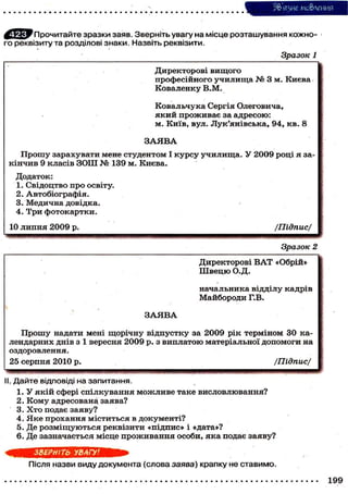 З&'язие мо&леиия
Прочитайте зразки заяв. Зверніть увагу на місце розташування кожного реквізиту та розділові знаки. Назвіть реквізити.
Зразок 1
Директорові вищого
п р о ф е с і й н о г о у ч и л и щ а № 3 м. К и є в а
Коваленку В.М.
К о в а л ь ч у к а Сергія О л е г о в и ч а ,
я к и й п р о ж и в а є за а д р е с о ю :
м. К и ї в , вул. Л у к ' я н і в с ь к а , 9 4 , к в . 8
ЗАЯВА
П р о ш у з а р а х у в а т и мене с т у д е н т о м І к у р с у у ч и л и щ а . У 2 0 0 9 р о ц і я зак і н ч и в 9 к л а с і в З О Ш № 139 м. К и є в а .
Додаток:
1. С в і д о ц т в о п р о освіту.
2. А в т о б і о г р а ф і я .
3. М е д и ч н а д о в і д к а .
4. Три фотокартки.
10 л и п н я 2 0 0 9 р.

/Підпис/
Зразок 2
Директорові В А Т «Обрій»
Ш в е ц ю О.Д.
начальника відділу кадрів
М а й б о р о д и Г.В.
ЗАЯВА

П р о ш у надати мені щ о р і ч н у в і д п у с т к у за 2 0 0 9 р і к т е р м і н о м ЗО к а л е н д а р н и х д н і в з 1 в е р е с н я 2 0 0 9 р. з в и п л а т о ю м а т е р і а л ь н о ї д о п о м о г и на
оздоровлення.
25 с е р п н я 2010 р.

/Підпис/

II. Дайте відповіді на запитання.
1.
2.
3.
4.
5.
6.

У я к і й сфері с п і л к у в а н н я м о ж л и в е т а к е в и с л о в л ю в а н н я ?
К о м у адресована заява?
Х т о подає з а я в у ?
Яке прохання міститься в документі?
Д е р о з м і щ у ю т ь с я р е к в і з и т и « п і д п и с » і «дата»?
Д е з а з н а ч а є т ь с я м і с ц е п р о ж и в а н н я о с о б и , я к а подає з а я в у ?
ЗВЕРНІТЬ УВАГУ!
Після назви виду документа (слова заява) крапку не ставимо.
199

 