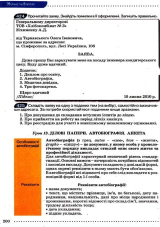 5&ЯЗИЄ мо&леиия
Прочитайте заяву. Знайдіть помилки в її оформленні. Запишіть правильно»
Генеральному директорові
Т О В « Х л і б о к о м б і н а т X» З»
Юхименку А.Д.
в і д Т а р н а в с ь к о г о Олега І в а н о в и ч а ,
щ о проживає за адресою:
м . С і м ф е р о п о л ь , вул. Л е с і У к р а ї н к и , 106
ЗАЯВА.
Д у ж е п р о ш у Вас з а р а х у в а т и мене на п о с а д у і н ж е н е р а к о н д и т е р с ь к о г о
цеху. Буду д у ж е вдячний.
Додаток:
1. Д и п л о м п р о о с в і т у ,
2. А в т о б і о г р а ф і я ,
3. М е д и ч н а д о в і д к а ,
4. Три фотокартки.
Щ и р о вдячний
/Підпис/

10 л и п н я 2 0 1 0 р.

^ й ї ? Складіть заяву на одну з поданих т е м (на вибір), самостійно визначивши адресата. З а потреби скористайтеся поданими вище зразками.
1. П р о д о п у щ е н н я д о с к л а д а н н я в с т у п н и х і с п и т і в д о л і ц е ю .
2. П р о п р и й н я т т я на р о б о т у на період л і т н і х к а н і к у л .
3. П р о р е є с т р а ц і ю д л я у ч а с т і в з о в н і ш н ь о м у н е з а л е ж н о м у о ц і н ю в а н н і .

Урок 13. ДІЛОВІ П А П Е Р И . АВТОБІОГРАФІЯ. А Н К Е Т А
Особливості
автобіографії

Реквізити

200

Автобіографія (з г р е ц . autos - « с а м » , bios - « ж и т т я » ,
grapho - « п и ш у » ) - це документ, у якому особа у хронологічному порядку викладає стислий опис свого життя та
професійної діяльності.
Д л я автобіографії х а р а к т е р н и й незначний рівень стандартизації. Основні в и м о г и - в и ч е р п н і с т ь п о т р і б н и х в і д о м о с т е й
і лаконізм викладу. Документ складають у довільній формі,
однак окремі реквізити в ньому м а ю т ь бути обов'язково.
В автобіографії всі відомості про себе слід викладати в розп о в і д н і й ф о р м і від 1-ї о с о б и .
Реквізити автобіографії:
• назва д о к у м е н т а ;
• т е к с т , щ о м і с т и т ь : п р і з в и щ е , і м ' я , п о б а т ь к о в і , д а т у нар о д ж е н н я , н а ц і о н а л ь н і с т ь , дані п р о м і с ц е н а р о д ж е н н я і
проживання, короткі відомості про склад сім'ї, навчання,
трудову діяльність тощо;
• дата у к л а д а н н я ;
• підпис укладача.

 