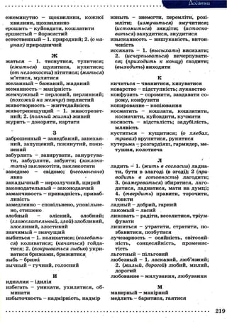 Ассатки
ежеминутно — щ о х в и л и н и , к о ж н о ї
хвилини, щохвилинно
ерошить — куйовдити, кошлатити
ершистый - й о р ж и с т и й
естественный - 1. природний; 2. (о науках) природничий
Ж

жаться - 1. тиснутися, тулитися;
(ежиться) щулитися,
кулитися;
(іот неловкости) нітитися; (мяться)
м'ятися, мулятися
желанный - бажаний, жаданий
жеманность - манірність
ж е м ч у ж н ы й — перловий, перлинний;
(похожий на жемчуг) перлистий
животворность - ж и т т є д а й н і с т ь
ж и в о т р е п е щ у щ и й — 1. животрепетний; 2. (полный жизни) ж и в и й
ж у р и т ь - докоряти, картати
З
заброшенный - занедбаний, занехаяний, запущений, покинутий, покинений
забурлить - завирувати, зануртувати, забурлити, забуяти; (заклокотать) заклекотіти, заклекотати
заведомо свідомо; (несомненно)
явно
закадычный - нерозлучний, щ и р и й
законодательный - законодавчий
заманчивость - принадність, привабливість
замедленно — сповільнено, уповільнено, стишено
злобный
злісний,
злобний;
(зложелательный, злой) злобливий,
злосливий, злостивий
значимый - значущий
зыбиться - 1. колихатися; (колебаться) коливатися; (качаться) гойдатися; 2. (покрываться зыбью) укриватися б р и ж а м и , б р и ж и т и с я
зыбь - брижі
з ы ч н ы й - гучний, голосний
И

идиллия — ІДИЛІЯ
избегать — уникати, у х и л я т и с я , обминати
избыточность - надмірність, надмір

изныть - знемогти, перемліти, розімліти; (измучиться)
змучитися;
(истомиться) знидіти; (истосковаться) занудитися, знудитися
изысканность - вишуканість, витонченість
иссякать — 1. (высыхать) висихати;
2. (исчерпываться) вичерпуватися; (приходить к концу) сходити;
(выходить) виходити
К
кичиться — чванитися, хизуватися
коварство - підступність; л у к а в с т в о
конфузить - соромити, завдавати с о рому, конфузити
копирование — копіювання
косматить - кошлати, кошлатити,
космачити, куйовдити, к у ч м и т и
косность — відсталість; задубілість,
млявість
куститься — к у щ и т и с я ; (о хлебах,
травах) врунитися, рунитися
кутерьма — розгардіяш, гармидер, мет у ш н я , колотнеча
Л

'

ладить — 1. (жить в согласии) ладнати, бути в злагоді (в згоді); 2 (приводить в готовность) лагодити;
3. (намереваться) збиратися, лагодитися, ладнатися, мати на д у м ц і ;
4. (твердить) правити, торочити,
товкти
ладный - добрий, гарний
л а к о м ы й — ласий
ликовать — радіти, веселитися, тріумфувати
л и ш и т ь с я — утратити, стратити, позбавитися, позбутися
лучезарность - осяйність, світосяйність, сонцесяйність,
променистість
льготный - пільговий
любезный — 1. ласкавий, люб'язний;
2. (милый, дорогой) л ю б и й , милий,
дорогий
любование - милування, любування
М
манерный — манірний
медлить - баритися, гаятися

 