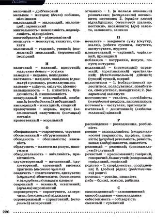 Додатки
мелочный - дріб'язковий
мельком — мигцем; (бегло) побіжно,
між іншим
миловидный - миловидий, милолиций; гарненький
мнительность—помисливість, недовірливість, підозрілість
многообразный - різноманітний
молкнуть — мовкнути;, т и х н у т и , стихати
м ы с л и м ы й — гаданий, уявний; (возможный) м о ж л и в и й ; (вероятный)
імовірний
Н
наличный - наявний, присутній;
наличные деньги — готівка
намедни - недавно, нещодавно
наотмашь — навідліг, навідмах; (сразмаху) з розмаху, р о з м а х н у в ш и с ь
напевно - співуче, співучо; пісенно
напыщенность - 1. пихатість, бундючність; 2. пишномовність
незаурядный — незвичайний, неабия к и й ; (необыденный) небуденний
н и с х о д я щ и й - низхідний, спадний
нравоучение - мораль, наука; (наставление) напучення; (нотация)
нотація
нравственный — моральний

отчаянно — 1. (в полном отчаянии)
розпачливо; (иступленно) несамовито; нестямно; 2. (крайнє смело)
відчайдушно; (неистово) шалено,
нестямно, несамовито; (яро) завзято, заповзято, запекло

П
печалить - завдавати с у м у (смутку,
жалю), робити с у м н и м , смутити,
засмучувати, ж у р и т и
пленительный — чарівний, чарівливий, принадний
поблажка — потурання, попуск, попуст; потурати
подлинный - (настоящий) справж н і й ; (оригінальний) оригінальний; (ідействительный) дійсний;
(сущий) с у щ и й , щ и р и й
польститься - 1. (соблазниться) полеститися, поласуватися, повабитися, спокуситися, понадитися; 2. (позариться) зазіхнути
постоянство — сталість, постійність;
(Ітвердості>) твердість, наполегливість
потчевать — частувати, пригощати
пытливый — допитливий; (любознательный) цікавий

Р
расхождение - розходження, розбіжО
ність
обвораживать - очаровувати, чарувати рвение - запопадливість; (старательобоснованный — обґрунтований
ность) старанність, щирість, пильобоюдность - обопільність; взаємність; (усердие) ретельність, ревність,
ність
запал; (задор) завзяття, завзятість
—
образумить — навести на розум, напо- резонный • резонний; (основатель_ ный) с л у ш н и й
умити
обходительность — ввічливість, при- речистый - красномовний; говіркий,
вітливість
говорючий, балакучий; (говорливый)
одухотворенный — натхненний, одуговірливий, гомінкий
хотворений, сповнений
високих родство — 1. спорідненість, спорідненпрагнень (високого чуття)
ня; 2. (родня) рідня; (родственниозадачить — спантеличити, здивувати;
ки) родичі
(<смутить) збентежити; (поставить р о с к о ш ь - р о з к і ш , пишність
в затруднение) завдати клопоту
рябь - брижі, ж м у р и , рябизна
озаренный — осяяний, освітлений;
(лучами) опромінений
С
опровергнуть - спростувати, запере- самонадеянный - самовпевнений
чити; (іотклонить) відхилити
самообладание — самовладання
о п р о в е р ж и м ы й - спростовний; (оспо
себестоимость - собівартість
римьіії) заперечний
смежный - суміжний

220

 