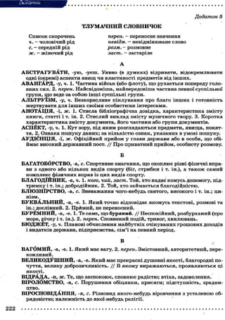 Додаток 5
Т Л У М А Ч Н И Й СЛОВНИЧОК
Список скорочень
ч. — чоловічий рід
с. - середній рід
ж. - ж і н о ч и й рід

перен. - переносне значення
невідм. — невідмінюване слово
розм. - розмовне
заст. - застаріле
А

А Б С Т Р А Г У В А Т И , - у ю , -уеш. Уявно (в д у м к а х ) відривати, відокремлювати
одні (окремі) аспекти я в и щ чи властивості предметів від і н ш и х .
А В А Н Г А Р Д , -у, ч. 1. Частина військ (або флоту), щ о рухається попереду головних сил. 2. перен. Найсвідоміша, найпередовіша частина певної суспільної
групи, щ о веде за с о б о ю інші суспільні групи.
А Л Ь Т Р У Ї З М , -у, ч. Безкорисливе піклування про благо і н ш и х і готовність
жертвувати для і н ш и х своїми о с о б и с т и м и інтересами.
А Н О Т А Ц І Я , -Ї, ж. 1. Стисла бібліографічна довідка, характеристика змісту
книги, статті і т. ін. 2. Стислий виклад змісту музичного твору. 3. Коротка
характеристика змісту документа, його частини або групи документів.
АСПЁКТ, -у, ч. 1. Кут зору, під я к и м розглядаються предмети, я в и щ а , поняття. 2. Ознака п о ш у к у даних; за к і л ь к і с т ю ознак, указаних в умові пошуку.
А У Д І Є Н Ц І Я , -ї, ж. Офіційний прийом у глави держави або в особи, щ о обіймає високий державний пост. / / Про приватний прийом, особисту розмову.
Б
БАГАТОБОРСТВО, -а, с. Спортивне змагання, щ о о х о п л ю є різні фізичні вправи з одного або кількох видів спорту (біг, стрибки і т. ін.), а т а к о ж самий
комплекс фізичних вправ із ц и х видів спорту.
Б Л А Г О Д І Й Н И К , -а, ч. 1. кого, чий, заст. Той, х т о надає комусь допомогу, підт р и м к у і т. ін.; добродійник. 2. Той, х т о займається благодійністю.
БЛЮЗНІРСТВО, -а, с. Зневажання чого-небудь святого, високого і т. ін.; цинізм.
Б У К В А Л Ь Н И Й , -а, -е. 1. Я к и й точно відповідає я к о м у с ь текстові, розмові та
ін.; дослівний. 2. ПрАмий, не переносний.
Б У Р Ё М Н И Й , -а, -е. 1. Те саме, щ о буряний. / / Неспокійний, розбурханий (про
море, річку і т. ін.). 2. перен. Сповнений подій, тривог, хвилювань.
Б Ю Д Ж Ё Т , -у, ч. Планові обчислення майбутніх очікуваних грошових доходів
і видатків держави, підприємства, с і м ' ї на певний період.
В
В А Г б М И Й , -а, -е. 1. Я к и й має вагу. 2. перен. Змістовний, авторитетний, переконливий.
В Е Л И К О Д У Ш Н И Й , -а, -е. Я к и й має прекрасні душевні якості, благородні поч у т т я , велику доброзичливість. / / В я к о м у в и р а ж а ю т ь с я , проявляються ці
якості.
В І Д Р А Д А , -И, ж. Те, щ о заспокоює, сповнює радістю; втіха, задоволення.
ВІРОЛОМСТВО, -а, с. Порушення о б і ц я н к и , присяги; підступність, зрадництво.
ВІРОСПОВІДАННЯ, -я, с. Різновид якого-небудь віровчення з усталеною обрядовістю; належність до якої-небудь релігії.

 