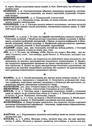 3. перен. Міцно згуртована група людей. 3. біол. Категорія, щ о об'єднує споріднені роди.
КОЛЁКЦ1Я, -ї, ж. Систематизоване зібрання однорідних предметів, систематизованих за певними ознаками, щ о мають науковий, х у д о ж н і й , історичний інтерес.
К О М У Н І К А Б Е Л Ь Н И Й , -а, -е. Товариський, контактний.
КОНТРАКТ, -у, ч. Письмова угода, договір, за я к и м сторони, щ о його уклали,
м а ю т ь взаємні зобов'язання.
КОНЦЁПЦ1Я, -ї, ж. 1. Система доказів певного положення, система поглядів
на те чи інше явище; спосіб розуміння, тлумачення я к и х о с ь я в и щ . 2. Ідейний задум твору.
Л
ЛАДНИЙ 1 , -а, -е, розм. 1. Те саме, щ о гарний; красивий (про зовнішні ознаки). / /
Сонячний, погідний. / / Який заслуговує схвалення; добрий, слушний. 2. Добре,
вдало, акуратно зроблений, виконаний. / / Вдало, зі смаком підібраний. 3. Діловитий, вправний. Ладний господар. 4. Пройнятий доброзичливістю, приязню,
ласкою; лагідний, ніжний. 5. Злагоджений, гармонійний.
Л А Д Н И Й 2 , ладен, -дна, -дне. Схильний, охочий що-небудь робити. / / Готовий
до певних у ч и н к і в ; згоден на певну д і ю , стан.
Л І К , -у, ч. 1. Те саме, щ о лічіння; лічба. Вести лік чомусь. Без ліку - про велику кількість кого-, чого-небудь; д у ж е багато. 2. Результат, наслідок підрахунків.
Л1ЦЁН31Я, -ї, ж. 1. Дозвіл, щ о надається на здійснення видів діяльності, я к і
відповідно до д і ю ч о г о законодавстві підлягають ліцензуванню. 2. Дозвіл,
щ о надається державними органами на право торговельного і т. ін. обміну
м і ж країнами. 3. Дозвіл на право використання технічного досягнення, щ о
надається на підставі ліцензійного договору або судового чи адміністративного рішення компетентного державного органу.
М
М А Н Ё Р А , -и, ж. 1. Спосіб виконання дії; звичка діяти певним чином. 2. Спосіб поводитися, триматися в товаристві. 3. Сукупність особливостей, творчих прийомів, властивих митцеві, напрямку в літературі або мистецтві, худ о ж н ь о м у творові, виконанню х у д о ж н ь о г о твору.
М А Р К У В А Т И , - у ю , -уєш. Ставити марку на виробах, товарах.
МИЛОСЁРДЯ, -я, с. Добре, співчутливе ставлення до кого-небудь.
МОРАЛЬ, -І, Ж. 1. Система норм і принципів поведінки людей у ставленні
один до одного та до суспільства; етика (у 2 знач.). 2. Повчальний висновок
із чогось. З .розм. Повчання, настанови, поради.
МОРАЛЬНИЙ, -а, -е. 1. Стос, до моралі / / Я к и й містить мораль. 2. Я к и й відповідає вимогам моралі. 3. Пов'язаний з духовним ж и т т я м людини.
МУЛЬТИМЁД1А, ж. Комп'ютерна технологія, яка дозволяє г н у ч к о керувати
потоками різноманітної інформації - текстами, графічними зображеннями,
, м у з и к о ю , відеозображенням.
Н
Н А Р І Ч Ч Я , -я, с. Угруповання діалектів якої-небудь мови на основі спільних
діалектних рис.
Н А Ч А Л О , -а, с. 1. рідко. Вихідна точка, початок (про все, щ о має п р о т я ж ність). 2. рідко. Початок у процесі, розвитку чого-небудь, а т а к о ж сам від-

 