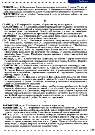 Додатки
РЁКВ1СМ, -у, ч. 1. Католицьке богослужіння над померлим. / / перен. Те, щ о віщує кінець існуванню кого-, чого-небудь. 2. Багатоголосий циклічний вокальний чи вокально-інструментальний твір скорботно-патетичного характеру.
РЕФЕРЁНДУМ, -у, ч., політ. Всенародний опит із найважливіших питань
державного ж и т т я .
С
САМІТ, -у, ч. Конференція, нарада, збори глав держав та урядів.
САМОБУТНІЙ, -я, -є. Який відзначається природною своєрідністю, не схожий на
інших (інші); самостійний у своєму розвитку, незалежний від будь-яких впливів; неповторний, оригінальний. Самобутній талант. / / у знач. ім. самобутнє,
-нього, с. Те, щ о відзначається природною своєрідністю, не схоже на інше.
СВІДОЦТВО, -а, <?. Офіційний документ, я к и й підтверджує якийсь факт або
містить відомості про кого-небудь; посвідчення.
С О Ц І А Л Ь Н И Й , -а, -е. 1. Пов'язаний із ж и т т я м і с т о с у н к а м и людей у суспільстві; суспільний, громадський. / / Породжений умовами суспільного ж и т т я ,
певного середовища, ладу. / / Існуючий у певному суспільстві. / / Здійснюваний у суспільстві^ / / Зумовлений поділом суспільства на класи.
С П Е Ц І А Л Ь Н І С Т Ь , -ності, ж. Окрема галузь науки, техніки, мистецтва і т. ін.;
сфера чиєїсь діяльності або вивчення чого-небудь. / / Основна кваліфікація;
професія, фах. / / розм. Улюблена справа, заняття, в я к о м у хто-небудь виявляє вміння, хист.
СПОВІДЬ, -і, ж. 1. У православній і католицькій церкві — обряд покаяння в
гріхах перед священиком і відпущення ним ц и х гріхів. 2. перен. Відверте
зізнання в чому-небудь, розповідь про щось.
СТАНОВИЩЕ, -а, с. Місце стоянки, тимчасового розташування кого-небудь; стан.
С Т Р У М Е Н І Т И , струменіє і струменить. 1. Литися, текти струменем, ц і в к о ю .
2. перен. Випромінюватися, поширюватися в навколишньому просторі,
проникати куди-небудь, переважно струменем або струменями (про світло,
пахощі, звуки і т. ін.).
СТОЇЦЙЗМ, -у, ч. 1. Напрям в античній філософії, я к и й вимагав від людини свідомого підкорення пануючій -у світі необхідності й приборкання свої х пристрастей. 2. перен. Стійкість, м у ж н і с т ь у ж и т т є в и х випробуваннях,
здатність протистояти спокусам.
СУСПІЛЬНИЙ, -а, -е. 1. Стос, до суспільства. Суспільне виробництво. 2. Я к и й
виражає відносини, становище людей у суспільстві. Суспільні класи. Суспільна формація. 3. Створений, нагромаджений суспільством у процесі виробництва; я к и й являє с о б о ю спільне надбання. Суспільні форми споживання. 4. Я к и й має, відчуває потребу ж и т и в суспільстві, в колективі. / / Я к и й
ж и в е у великій групі. 5. рідко. Те саме, щ о с у м і ж н и й .
Т
Т А К Т б В Н И Й , -а, -е. Я к и й володіє почуттям міри, такту.
ТЕРНЙСТИЙ, -а, -е. 1. Вкритий тернами, к о л ю ч и м и заростями. / / Вкритий
к о л ю ч к а м и , ш п и ч а к а м и (про рослину). 2. перен. Сповнений труднощів, злигоднів, страждань; в а ж к и й (у 5 знач.) (про ж и т т є в и й ш л я х людини).
Т Й Т У Л , -у, ч. 1. Спадкове чи надане монархом почесне дворянське звання
(князь, герцог, граф і т. ін.) або звання володаря держави (король, цар). / /
Найменування, звання, щ о дається комусь на знак визнання його заслуг,
високого громадського становища т о щ о . / / розм. Назва якої-небудь посади,
ч и н у тощо. 2. Перша сторінка к н и ж к и , на я к і й надруковано заголовок, ім'я
автора, назва видавництва, місце видання т о щ о .
227

 
