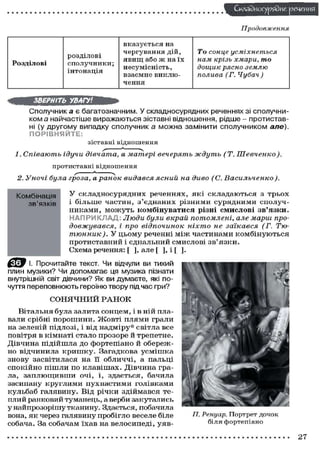 Складного) рядне реченн
Продовження

розділові
сполучники;
інтонація

Розділові

вказується на
чергування дій,
явищ або ж на їх
несумісність,
взаємне виключення

То сонце
усміхнеться
нам крізь хмари, то
дощик рясно землю
полива (Г. Чубач)

ЗВЕРНІТЬ УВАГУ!
Сполучника є багатозначним. У складносурядних реченнях зі сполучником а найчастіше виражаються зіставні відношення, рідше - протиставні (у другому випадку сполучник а можна замінити сполучником але).
ПОРІВНЯЙТЕ:
зіставні відношення
1. Співають

ідучи дівчата,

а матері вечерять

ждуть

(Т.

Шевченко).

протиставні відношення
2. Уночі була гроза, а ранок
Комбінація
зв'язків

видався

ясний на диво (С.

Васильченко).

У складносурядних реченнях, які складаються з трьох
і більше частин, з'єднаних різними сурядними сполучн и к а м и , м о ж у т ь комбінуватися різні смислові зв'язки.
Н А П Р И К Л А Д Люди були вкрай потомлені, але марш продовжувався,
і про відпочинок
ніхто не заїкався. (Г. Тютюнник ). У ц ь о м у реченні м і ж ч а с т и н а м и к о м б і н у ю т ь с я
протиставний і єднальний смислові зв'язки.
Схема речення: [ ], але [ ], і [ ].

І. Прочитайте текст. Чи відчули ви тихий
плин музики? Чи допомагає ця музика пізнати
внутрішній світ дівчини? Як ви думаєте, які почуття переповнюють героїню твору під час гри?
СОНЯЧНИЙ РАНОК
В і т а л ь н я була залита с о н ц е м , і в ній плавали срібні п о р о ш и н и . Ж о в т і п л я м и грали
на зеленій підлозі, і від н а д м і р у * світла все
повітря в к і м н а т і стало п р о з о р е й т р е п е т н е .
Дівчина п і д і й ш л а д о ф о р т е п і а н о й о б е р е ж но відчинила к р и ш к у . Загадкова у с м і ш к а
знову засвітилася на її о б л и ч ч і , а пальці
с п о к і й н о п і ш л и по к л а в і ш а х . Д і в ч и н а грала, з а п л ю щ и в ш и о ч і , і, здається, бачила
засипану к р у г л и м и п у х н а с т и м и голівками
кульбаб галявину. Від р і ч к и з д і й м а в с я теплий ранковий туманець, а верби закутались
у найпрозорішу тканину. Здається, побачила
вона, я к через галявину пробігло веселе біле
с о б а ч а . За с о б а ч а м ї х а в на в е л о с и п е д і , у я в -

П. Ренуар. Портрет дочок
біля фортепіано

27

 