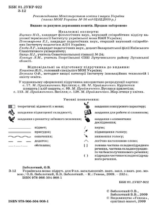 ББК 81.2УКР-922
3-12
Рекомендовано Міністерством
освіти і науки
(наказ МОН України № 56 від 02.02.2000

України
р.)

Видано за рахунок державних коштів. Продаж заборонено
Незалежні експерти:
Яценко Н.О., кандидат філологічних наук, науковий співробітник відділу наукової термінології Інституту української мови Н А Н України;
Пономарьова
1С.І., кандидат педагогічних наук, старший науковий співробітник Інституту педагогіки А П Н України;
Глоба Л.Г., кандидат педагогічних наук, доцент Закарпатської філії Київського
Славістичного університету;
Заяць Н.І., учитель Севастопольської гімназії № 24;
Ковтун Л.М., учитель Георгіївської СЗШ Лутугинського району Луганської
області.
В і д п о в і д а л ь н і за п і д г о т о в к у п і д р у ч н и к а д о в и д а н н я :
Коиікіна Ж.О., головний спеціаліст МОН України;
Безпала О.Ф., методист вищої категорії Інституту інноваційних технологій і
змісту освіти.
У художньому оформленні підручника використано репродукції картин:
с. 17. М. Приймаченко. Буслики; с. 39. М. Приймаченко. Куріпочки
пляшуть і хліб пашуть; с. 89. М. Приймаченко. Буслики прилетіли;
с. 113. М. Приймаченко. Весілля; с. 128. М. Приймаченко. Жар-птиця у квітах.
Умовні позначення:
І І І теоретичні відомості з мови;

^І)

завдання конкурсного характеру;

завдання підвищеної складності;
V

завдання для роботи зі словником;

завдання з розвитку зв'язного мовлення;

завдання з елементами
дослідження;

підмет;
присудок;
означення;
додаток;
обставина;

/
^
^
/ч
[ ]
( )

3-12

пауза;
підвищення голосу;
зниження голосу;
логічно наголошене слово;
головна частина складнопідрядного
речення, частина складносурядного чи безсполучникового речення;
підрядна частинаскладнопідрядного речення.

Заболотний, О.В.
Українська мова: підруч. для 9 кл. загальноосвіт. навч. закл. з навч. рос. мовою / О.В. Заболотний, В.В. Заболотний. - К . : Генеза, 2009. - 232 с.
ISBN 978-966-504-908-1
ББК 81.2УКР-922

ISBN 978-966-604-908-1

© Заболотний О.В.,
Заболотний В.В., 2009
© Видавництво «Генеза»,
оригінал-макет, 2009

 