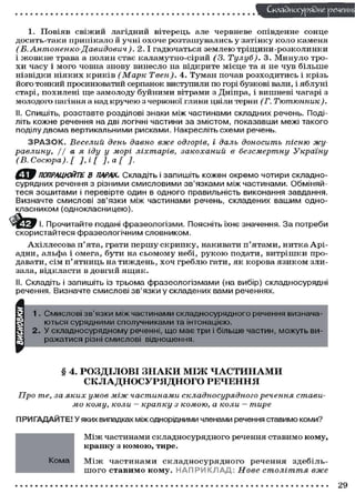 Складного) рядне речен
1. П о в і я в с в і ж и й лагідний вітерець але червневе опівденне с о н ц е
д о с и т ь - т а к и п р и п і к а л о й учні о х о ч е р о з т а ш у в а л и с ь у з а т і н к у к о л о к а м е н я
(Б. Антоненко-Давидович).
2.1 гадючаться землею тріщини-розколинки
і ж о в к н е трава а п о л и н с т а є к а л а м у т н о - с і р и й (3. Тулуб). 3 . М и н у л о т р о х и ч а с у і м о г о ч о в н а з н о в у в и н е с л о на в і д к р и т е м і с ц е та я не ч у в б і л ь ш е
нізвідки н і я к и х к р и к і в (Марк Твен). 4. Т у м а н почав р о з х о д и т и с ь і к р і з ь
його тонкий просинюватий серпанок виступили по горі бузкові вали, і я б л у н і
старі, похилені ще замолоду б у й н и м и вітрами з Дніпра, і вишневі чагарі з
молодого пагіння а над к р у ч е ю з червоної глини цвіли терни (Г.
Тютюнник).
II. Спишіть, розставте розділові знаки між частинами складних речень. Поділіть кожне речення на дві логічні частини за змістом, показавши межі такого
поділу двома вертикальними рисками. Накресліть схеми речень.
З Р А З О К . Веселий день давно вже одгорів, і даль доносить пісню журавлину,
І/ а я. іду у морі ліхтарів,
закоханий
в безсмертну
Україну
(В. Сосюра). [ ], і [ ], а [ ].
С 9 ПОПРАЦЮЙТЕ В ПАРАХ.. Складіть і запишіть кожен окремо чотири складносурядних речення з різними смисловими зв'язками між частинами. Обміняйтеся зошитами і перевірте один в одного правильність виконання завдання.
Визначте смислові зв'язки між частинами речень, складених вашим однокласником (однокласницею).
. Прочитайте подані фразеологізми. Поясніть їхнє значення. З а потреби
скористайтеся фразеологічним словником.
А х і л л е с о в а п ' я т а , грати п е р ш у с к р и п к у , накивати п ' я т а м и , н и т к а А р і а д н и , альфа і о м е г а , б у т и на с ь о м о м у небі, р у к о ю п о д а т и , в и т р і ш к и продавати, с і м п ' я т н и ц ь на т и ж д е н ь , х о ч г р е б л ю гати, я к к о р о в а я з и к о м злизала, відкласти в д о в г и й я щ и к .
II. Складіть і запишіть із трьома фразеологізмами (на вибір) складносурядні
речення. Визначте смислові зв'язки у складених вами реченнях.

§ 4. РОЗДІЛОВІ З Н А К И М І Ж Ч А С Т И Н А М И
СКЛАДНОСУРЯДНОГО РЕЧЕННЯ
Про те, за яких умов між частинами складносурядного
речення
мо кому, коли - крапку з комою, а коли — тире

стави-

ПРИГАДАЙТЕ! У яких випадках між однорідними членами речення ставимо коми?
М і ж ч а с т и н а м и с к л а д н о с у р я д н о г о речення с т а в и м о к о м у ,
крапку з к о м о ю , тире.
Кома

М і ж частинами с к л а д н о с у р я д н о г о речення здебільш о г о с т а в и м о к о м у . Н А П Р И К Л А Д Нове століття
вже

29

 