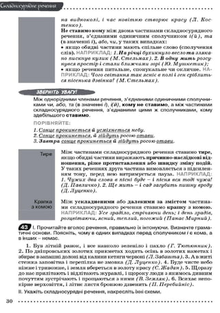 Складного) рядне речення
на видноколі,
і час новітню
створює
красу (Л. Костенко ).
Не ставимо кому м і ж д в о м а ч а с т и н а м и с к л а д н о с у р я д н о г о
речення, з ' є д н а н и м и о д и н и ч н и м с п о л у ч н и к о м і(й),
та
(в значенні і), або, чи, у т а к и х в и п а д к а х :
• я к щ о обидві ч а с т и н и м а ю т ь с п і л ь н е с л о в о ( с п о л у ч е н н я
слів). Н А П Р И К Л А Д : 1. На річці бухикнуло весло та злякано пискнув кулик (М. Стельмах).
2. В одну мить розсу
нувся простір і стали ближчими зорі (Ю.
Мушкетик);
• я к щ о речення питальне, с п о н у к а л ь н е ч и о к л и ч н е . НАП Р И К Л А Д ; Чого світання так ясніє в полі і ген сріблиться пісенька дзвінка? (М.
Стельмах).
ЗВЕРНІТЬ УВАГУ!
Між однорідними членами речення, з'єднаними одиничними сполучниками чи, або, та (в значенні і), і(й), к о м у не с т а в и м о , а між частинами
складносурядного речення, з'єднаними цими ж сполучниками, кому
здебільшого с т а в и м о .
ПОРІВНЯЙТЕ:
1. Сонце прокинеться й усміхнеться небу.
2. Соние прокинеться,
й зійдуть росою
отави.
3. Завтра соние прокинеться
й зійдуть росою

отави.

Тире

М і ж частинами с к л а д н о с у р я д н о г о речення с т а в и м о тире,
я к щ о обидві ч а с т и н и в и р а ж а ю т ь причинно-наслідкові відношення, різке протиставлення або швидку зміну подій.
У т а к и х реченнях друга частина в и м о в л я є т ь с я з підсиленням тону, перед н е ю в и т р и м у є т ь с я пауза. Н А П Р И К Л А Д :
1. Чужих два слова в пісні буде — і пісня вся тоді чужа!
(Д. Павличко).
2. Ще мить - і сад загубить пишну
вроду
(Д.
Луценко).

Крапка
з комою

М і ж ускладненими а б о далекими за змістом ч а с т и н а ми с к л а д н о с у р я д н о г о речення с т а в и м о крапку з комою.
Н А П Р И К Л А Д : Усе зраділо, стрічаючи день; і день
зрадів,
розцвітаючи,
ясний, теплий, погожий (Панас
Мирний).

f Ц І. Прочитайте вголос речення, правильно їх інтонуючи. Визначте граматичні основи. Поясніть, чому в одних випадках перед сполучником і є кома, а
в інших - немає.
1. Б у в літній р а н о к , і все н а в к о л о зеленіло і п а х л о (Г.
Тютюнник).
2 . П о д н і п р о в с ь к и х з о л о т и х п р и к м е т а х х о д и т ь о с і н ь в з о л о т и х наметах і
збирає в запашні долоні від калини кетяги червоні (Л. Забашта). 3. А в ж и т і
с т е ж к а заповітна і перепілка не з м о в к а (Д. Луценко).
4. Буде ч и с т е небо
н і ж н е і т р и в о ж н е , і земля в б е р е т ь с я в з о л о т у к р а с у (С. Жадан).
5. Щ о р а з у
д о нас п р и л і т а ю т ь і в і д л і т а ю т ь ж у р а в л і , і щ о р о к у л ю д и з я к и м о с ь д и в н и м
п о ч у т т я м з у с т р і ч а ю т ь і п р о щ а ю т ь с я з н и м и (В. Земляк).
6. В с и х а є непок і р н е в е р х о в і т т я , і літнє л и с т я б р о н з о ю дзвенить (П.
Перебийніс).
II. Укажіть складносурядні речення, накресліть їхні схеми.

ЗО

 