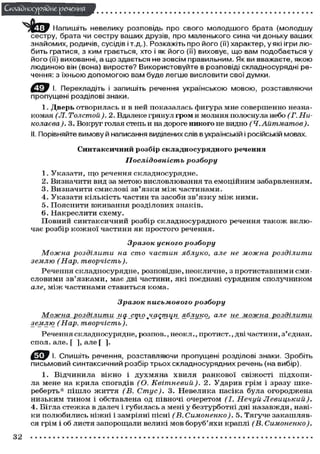 Складного) рядне речення
у ^ у Напишіть невелику розповідь про свого молодшого брата (молодшу
сестру, брата чи сестру ваших друзів, про маленького сина чи доньку ваших
знайомих, родичів, сусідів і т.д.). Розкажіть про його (її) характер, у які ігри любить гратися, з ким грається, хто і як його (її) виховує, що вам подобається у
його (її) вихованні, а що здається не зовсім правильним. Як ви вважаєте, якою
людиною він (вона) виросте? Використовуйте в розповіді складносурядні речення: з їхньою допомогою вам буде легше висловити свої думки.
С ^ В І- Перекладіть і запишіть речення українською мовою, розставляючи
пропущені розділові знаки.
1. Дверь о т в о р и л а с ь и в ней п о к а з а л а с ь ф и г у р а мне с о в е р ш е н н о незнакомая (Л. Толстой). 2. Вдалеке грянул гром и молния полоснула небо (Г. Николаева ).3. Вокруг голая степь и на дороге никого не видно
(Ч.Айтматов).
II. Порівняйте вимову й написання виділених слів в українській і російській мовах.
Синтаксичний розбір складносурядного речення
Послідовність

розбору

1. У к а з а т и , щ о речення с к л а д н о с у р я д н е .
2. Визначити вид за м е т о ю висловлювання та е м о ц і й н и м забарвленням.
3. Визначити смислові зв'язки м і ж частинами.
4 . У к а з а т и к і л ь к і с т ь ч а с т и н та засоби з в ' я з к у м і ж н и м и .
5. П о я с н и т и в ж и в а н н я р о з д і л о в и х знаків.
6. Накреслити схему.
П о в н и й с и н т а к с и ч н и й р о з б і р с к л а д н о с у р я д н о г о речення т а к о ж в к л ю чає р о з б і р к о ж н о ї ч а с т и н и я к п р о с т о г о речення.
Зразок усного
Можна розділити
на сто частин
землю (Нар.
творчість).

розбору
яблуко,

але не можна

розділити

Р е ч е н н я с к л а д н о с у р я д н е , розповідне, неокличне, з п р о т и с т а в н и м и с м и с л о в и м и з в ' я з к а м и , має дві частини, які поєднані сурядним сполучником
але, м і ж ч а с т и н а м и с т а в и т ь с я к о м а .
Зразок письмового
Можна розділити
на_сто
землю (Нар.
творчість).

розбору

частин^ яблуко,

але не можна

розділити

Речення складносурядне, р о з п о в . , неокл., п р о т и с т . , дві частини, з'єднай,
с п о л . але. [ ], але [ ].
^ Т У І. Спишіть речення, розставляючи пропущені розділові знаки. Зробіть
письмовий синтаксичний розбір трьох складносурядних речень (на вибір).
1. В і д ч и н и л а в і к н о і д у х м я н а х в и л я р а н к о в о ї с в і ж о с т і п і д х о п и ла мене на к р и л а с п о г а д і в (О. Квітневий).
2 . У д а р и в грім і зразу ш к е р е б е р т ь * п і ш л о ж и т т я (В. Стус).
3. Н е в е л и к а пасіка б у л а о г о р о д ж е н а
н и з ь к и м т и н о м і обставлена од півночі о ч е р е т о м (І. Нечуй
Левицький).
4. Бігла с т е ж к а в далеч і г у б и л а с ь а мені у б е з т у р б о т н і дні н а з а в ж д и , навік и п о л ю б и л и с ь ніжні і замріяні пісні (В. Симоненко).
5. Тягуче з а к а ш л я в ся грім і об листя запорощали великі м о в б о р у б ' я х и краплі (В.
Симоненко).

32

 