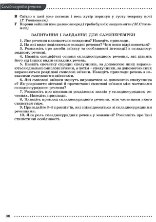 Складного) рядне речення
в хаті у ж е погасло і весь хутір поринув у густу темряву ночі
(Г. Тютюнник).
Г Корови зайшли вже далеко вперед і треба було їх наздоганяти (М. Стельмах).
В

СВІТЛО

З А П И Т А Н Н Я І З А В Д А Н Н Я ДЛЯ САМОПЕРЕВІРКИ
1. Яке речення називається складним? Наведіть приклади.
2. На які види поділяються складні речення? Чим вони відрізняються?
3. Розкажіть про засоби зв'язку та особливості інтонації в складносурядному реченні.
4. Назвіть специфічні ознаки складносурядного речення, які різнять
його від інших видів складних речень.
5. Назвіть спочатку сурядні сполучники, за допомогою яких виражаються єднальні смислові зв'язки, а потім - сполучники, за допомогою яких
виражаються розділові смислові зв'язки. Наведіть приклади речень з названими смисловими зв'язками.
6. Які смислові зв'язки можуть виражатися за допомогою сполучника
а? Як розрізнити зіставні й протиставні смислові зв'язки м і ж частинами
складносурядного речення?
7. Розкажіть про вживання розділових знаків у складносурядних реченнях. Наведіть приклади.
8. Наведіть приклад складносурядного речення, м і ж частинами якого
ставиться тире.
9. Пригадайте 3 - 5 прислів'їв, які співвідносяться зі складносурядними
реченнями.
10. Яка роль складносурядних речень у мовленні? Розкажіть про їхні
стилістичні особливості.

36

 